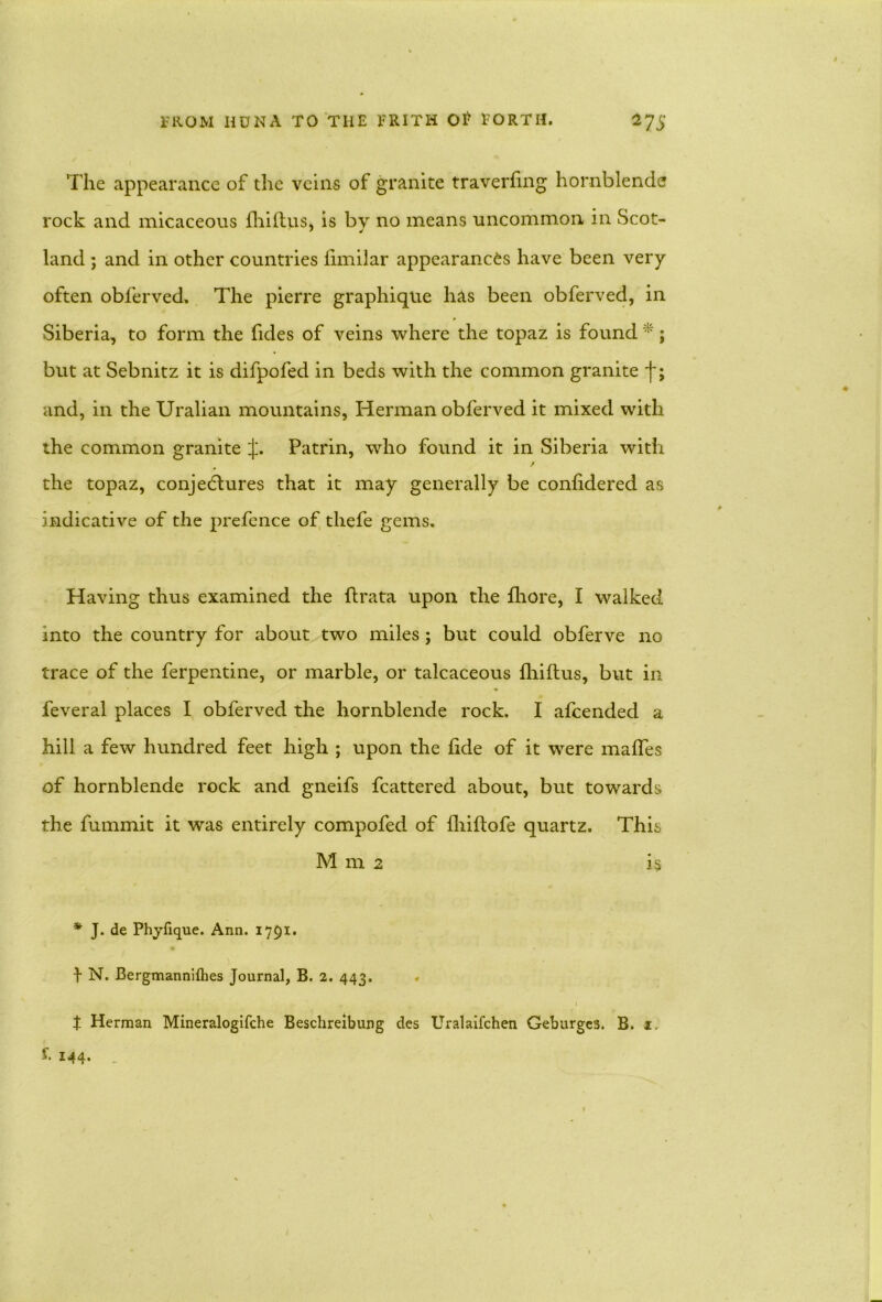 The appearance of the veins of granite traverfing hornblende rock and micaceous fhiltus, is by no means uncommon in Scot- land ; and in other countries limilar appearances have been very often obferved. The pierre graphique has been obferved, in Siberia, to form the fides of veins where the topaz is found *; but at Sebnitz it is difpofed in beds with the common granite ■f; and, in the Uralian mountains, Herman obferved it mixed with the common granite Patrin, who found it in Siberia with / the topaz, conjectures that it may generally be conhdered as indicative of the prefence of tliefe gems. Having thus examined the ftrata upon the fhore, I walked into the country for about two miles; but could obferve no trace of the ferpentine, or marble, or talcaceous fliiftus, but in feveral places I obferved the hornblende rock. I afcended a hill a few hundred feet high ; upon the fide of it were mafles of hornblende rock and gneifs fcattered about, but towards the fummit it was entirely compofed of fhiftofe quartz. This M m 2 is * J. de Phyfique. Ann. 1791. J N. Bergmanniflies Journal, B. 2. 443. . $ Herman Mineralogifche Beschreibung des Uralaifchen Geburges. B. 1. i. 144.