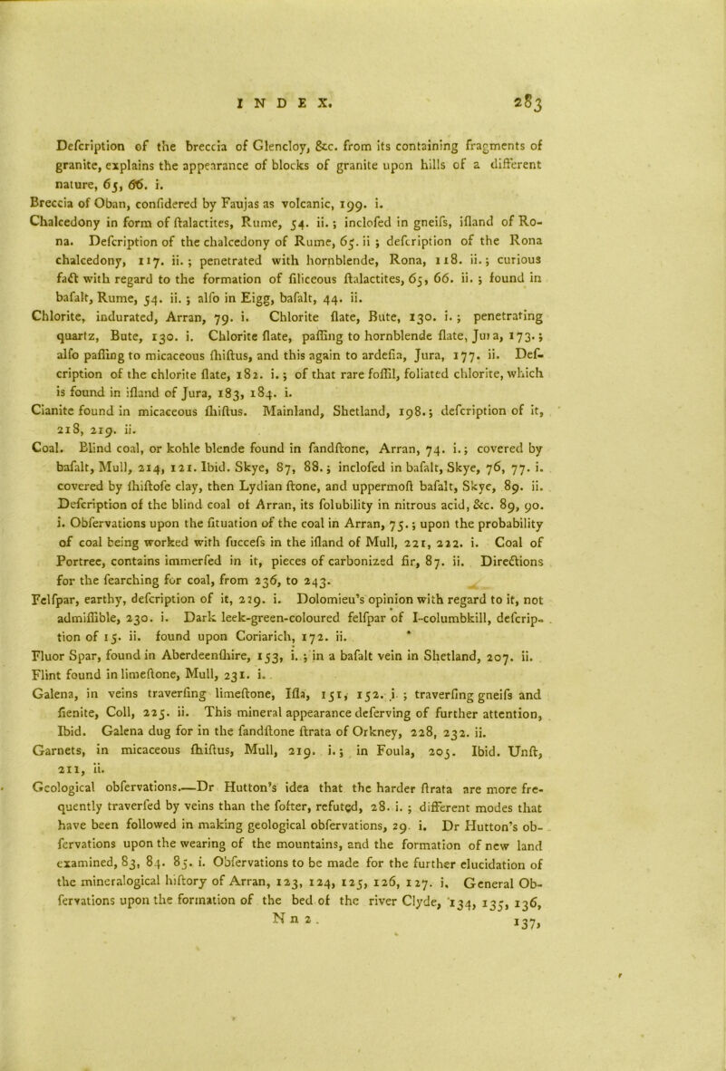 Defcription of the breccia of Glencloy, &c. from its containing fragments of granite, explains the appearance of blocks of granite upon hills of a different nature, 65, 66. i. Breccia of Oban, confidered by Faujas as volcanic, 199. i. Chalcedony in form of ftalactites, Rume, 54. ii.; inclofed in gneifs, ifland of Ro- na. Defcription of the chalcedony of Rume, 63. ii ; defcription of the Rona chalcedony, 117. ii. ; penetrated with hornblende, Rona, 118. ii.; curious fait with regard to the formation of filiceous ftalactites, 65, 66. ii. ; found in bafalt, Rume, 54. ii. j alfo in Eigg, bafalt, 44. ii. Chlorite, indurated, Arran, 79. i. Chlorite flate, Bute, 130. i. ; penetrating quartz, Bute, 130. i. Chlorite flate, pafling to hornblende flate, Juj a, 173.; alfo pafling to micaceous fhiftus, and this again to ardefia. Jura, 177. ii. Def- cription of the chlorite flate, 182. i.; of that rare foflil, foliated chlorite, which is found in ifland of Jura, 183, 184. i. Cianite found in micaceous fhiftus. Mainland, Shetland, 198.; defcription of it, 218, 219. ii. Coal. Blind coal, or kohle blende found in fandftone, Arran, 74. i.; covered by bafalt, Mull, 214, 121. Ibid. Skye, 87, 88. j inclofed in bafalt, Skye, 76, 77. i. covered by fhiftofe clay, then Lydian ftone, and uppermoft bafalt, Skye, 89. ii. Defcription of the blind coal of Arran, its folubility in nitrous acid, &c. 89, 90. i. Obfervations upon the fltuation of the coal in Arran, 73.; upon the probability of coal being worked with fuccefs in the ifland of Mull, 221, 222. i. Coal of Portree, contains immerfed in it, pieces of carbonized fir, 87. ii. Direttions for the fearching for coal, from 236, to 243. Fclfpar, earthy, defcription of it, 229. i. Dolomieu’s opinion with regard to it, not admiflible, 230. i. Dark leek-green-coloured felfpar of I-columbkill, defcrip- tion of 15. ii. found upon Coriarich, 172. ii. Fluor Spar, found in Aberdeenfhire, 153, i. ; in a bafalt vein in Shetland, 207. ii. Flint found in limeftone, Mull, 231. i. Galena, in veins traverfing limeftone, Ifla, 151, 152. i. ; traverflng gneifs and flenite, Coll, 225. ii. This mineral appearance deferving of further attention, Ibid. Galena dug for in the fandftone ftrata of Orkney, 228, 232. ii. Garnets, in micaceous fhiftus, Mull, 219. i.; in Foula, 203. Ibid. Unft, 211, ii. Geological obfervations.—Dr Hutton’s idea that the harder ftrata are more fre- quently traverfed by veins than the fofter, refuted, 28. i. ; different modes that have been followed in making geological obfervations, 29. i. Dr Hutton’s ob- fervations upon the wearing of the mountains, and the formation of new land examined, 83, 84. 83. i. Obfervations to be made for the further elucidation of the mineralogical hiftory of Arran, 123, 124, 123, 126, 127. i. General Ob- fervations upon the formation of the bed of the river Clyde, '134, 135, 136, NH2. 137, r