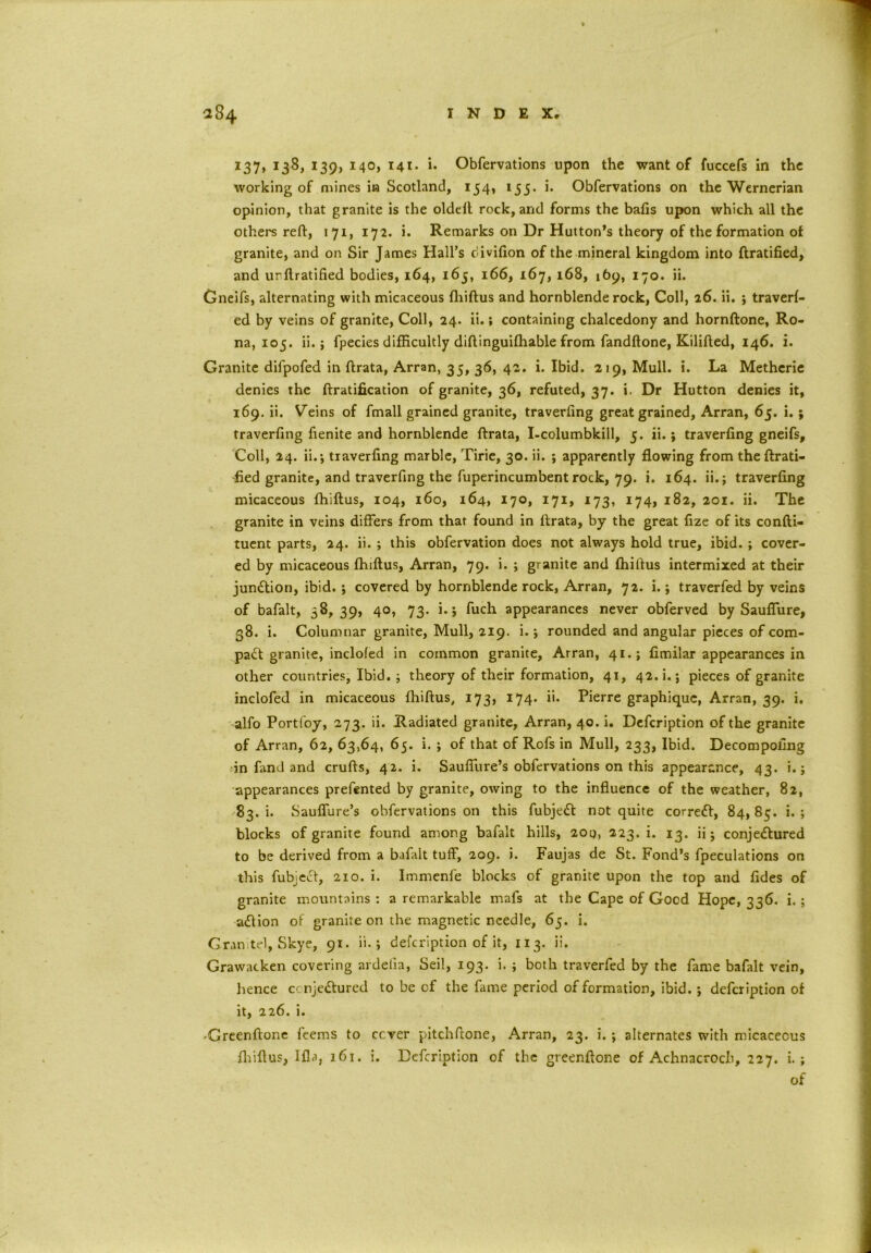 137, 138, 139, 140, 141. i. Obfervations upon the want of fuccefs in the working of mines in Scotland, 154, 155. i. Obfervations on the Wernerian opinion, that granite is the oldeft rock, and forms the bafis upon which all the others reft, 171, 172. i. Remarks on Dr Hutton’s theory of the formation of granite, and on Sir James Hall’s divifion of the mineral kingdom into ftratified, and urftratified bodies, 164, 165, 166, 167, 168, 169, 170. ii. Gneifs, alternating with micaceous fhiftus and hornblende rock, Coll, 26. ii. ; travel- ed by veins of granite, Coll, 24. ii.; containing chalcedony and hornftone, Ro- na, 105. ii.; fpecies difficultly diftinguilhable from fandftone, Kilifted, 146. i. Granite difpofed in ftrata, Arran, 35, 36, 42. i. Ibid. 219, Mull. i. La Metherie denies the {Gratification of granite, 36, refuted, 37. i. Dr Hutton denies it, 169. ii. Wins of fmall grained granite, traverling great grained, Arran, 65. i.; traverfing fienite and hornblende ftrata, I-columbkill, 5. ii.; traverfing gneifs. Coll, 24. ii.; traverfing marble, Tirie, 30. ii. ; apparently flowing from theftrati- fied granite, and traverfing the fuperincumbent rock, 79. i. 164. ii.; traverfing micaceous fhiftus, 104, 160, 164, 170, 171, 173, 174, 182, 201. ii. The granite in veins differs from that found in ftrata, by the great fize of its confti- tuent parts, 24. ii. ; this obfervation does not always hold true, ibid. ; cover- ed by micaceous fhiftus, Arran, 79. i. ; granite and fhiftus intermixed at their junction, ibid.; covered by hornblende rock, Arran, 72. i.; traverfed by veins of bafalt, 58, 39, 40, 73. i.; fuch appearances never obferved by Sauflure, 38. i. Columnar granite, Mull, 219. i.; rounded and angular pieces of com- pact granite, inclofed in common granite, Arran, 41.; fimilar appearances in other countries, Ibid.; theory of their formation, 41, 42. i.; pieces of granite inclofed in micaceous fhiftus, 173, 174. ii. Pierre graphique, Arran, 39. i. alfo Portfoy, 273. ii. Radiated granite, Arran, 40. i. Defcription of the granite of Arran, 62, 63,64, 65. i. ; of that of Rofs in Mull, 233, Ibid. Decompofing in fand and crufts, 42. i. Sauffure’s obfervations on this appearance, 43. i.; appearances prefented by granite, owing to the influence of the weather, 82, 83. i. Sauflure’s obfervations on this fubjedl not quite correct, 84,85. i. ; blocks of granite found among bafalt hills, 200, 223. i. 13. ii; conjectured to be derived from a bafalt tuff, 209. i. Faujas de St. Fond’s fpeculations on this fubjecf, 210. i. Immenfe blocks of granite upon the top and fides of granite mountains : a remarkable mafs at the Cape of Good Hope, 336. i. ; aCtion of granite on the magnetic needle, 65. i. Gran tel, Skye, 91. ii.; defcription of it, 113. ii. Grawacken covering ardetia, Seil, 193. i. ; both traverfed by the fame bafalt vein, hence ccnje&ured to be of the fame period of formation, ibid.; defcription of it, 226. i. -Greenftone feems to ccver pitchftone, Arran, 23. i. ; alternates with micaceous fhiftus, lfla, 161. i. Defcription of the greenftone of Achnacroch, 227. i. ; of