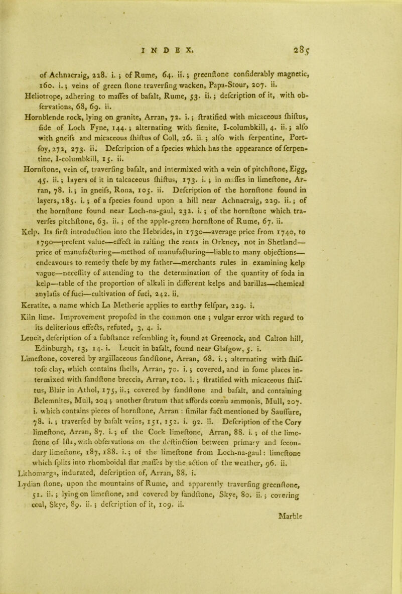 of Achnacraig, 228. i. ; of Rume, 64. ii.; greenftone confiderably magnetic, 160. i.; veins of green (lone traverfing wacken, Papa-Stour, 207. ii- Heliotrope, adhering to mafles of bafalt, Rume, 53. ii.; defeription of it, with ob- fervations, 68, 69. ii. Hornblende rock, lying on granite, Arran, 72. i. ; Gratified with micaceous fhiftus, fide of Loch Fyne, 144.; alternating with fienite, I-columbkill, 4. ii.; alfo with gneifs and micaceous fhiftus of Coll, 26. ii. ; alfo with ferpentine, Port- foy, 272, 273. ii. Defeription of a fpecies which has the appearance of ferpen- tine, I-columbkill, 15. ii. Hornftone, vein of, traverfing bafalt, and intermixed with a vein of pitchftone, Eigg, 45. ii.; layers of it in talcaceous fhiftus, 173. i. ; in mafles in limeftone, Ar- ran, 78. i.; in gneifs, Rona, 105. ii. Defeription of the hornftone found in layers, 185. i. ; of a fpecies found upon a hill near Achnacraig, 229. ii.; of the hornftone found near Loch-na-gaul, 232. i. ; of the hornftone which tra- verfes pitchftone, 63. ii. ; of the apple-green hornftone of Rume, 67. ii. Kelp. Its firft introdu£tion into the Hebrides, in 1730—average price from 1740, to 1790—prefent value—effedt in railing the rents in Orkney, not in Shetland— price of manufacturing—method of manufacturing—liable to many objections-— endeavours to remedy thefe by my father—merchants rules in examining kelp vague—neceffity of attending to the determination of the quantity of foda in kelp—table of the proportion of alkali in different kelps and barillas—chemical anylafis of fuci—cultivation of fuci, 242. ii. Keratite. a name which La Metherie applies to earthy felfpar, 229. i. Kiln lime. Improvement propofed in the common one ; vulgar error with regard to its deliterious effeCts, refuted, 3, 4. i. Leucit, defeription of a fubftance refembling it, found at Greenock, and Calton hill, Edinburgh, 13, 14. i. Leucit in bafalt, found near Glafgow, 5. i. Limeftone, covered by argillaceous fandftone, Arran, 68. i.; alternating with fhif- tofe clay, which contains fhells, Arran, 70. i. ; covered, and in fome places in- termixed with fandftone breccia, Arran, ico. i. ; ftratified with micaceous fhif- tus, Blair in Athol, 175, ii.; covered by fandftone and bafalt, and containing Belemnites, Mull, 204 ; another ftratum that affords cornu ammonis. Mull, 207. i. which contains pieces of hornftone, Arran : fimilar faCt mentioned by SaufTure, 78. i. ; traverfed by bafalt veins, 151, 152. i. 92. ii. Defeription of the Cory limeftone, Arran, 87. i.; of the Cock limeftone, Arran, 88. i. ; of the lime- ftone of Ifla, with obfervations on the deftindtion between primary and fecon- dary limeftone, 187,188. i.; of the limeftone from Loch-na-gaul: limeftone which fplits into rhomboidal flat mafles by the action of the weather, 96. ii. Lithomarga, indurated, defeription of, Arran, 88. i. Lydian ftone, upon the mountains of Rume, and apparently traverfing greenftone, 51. ii. ; lying on limeftone, and covered by fandftone, Skye, 80. ii. ; covering coal, Skye, 8y. ii. ; defeription of it, 109. ii. Marble