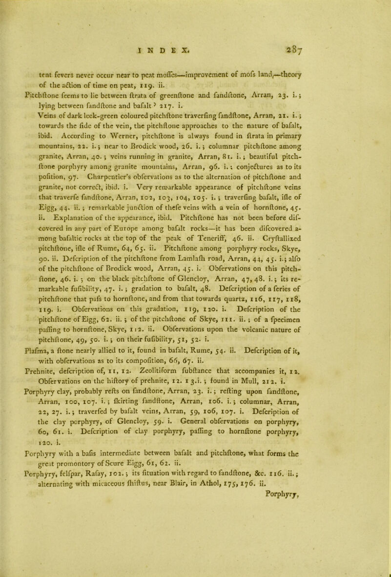 tent fevers never occur near to peat moffes—improvement of mofs land,—theory of the action of time on peat, 119. ii. Pitchftone feems to lie between ftrata of greenftone and fandftone, Arran, 23. i.; lying between fandftone and bafalt ? 217. i. Veins of dark leek-green coloured pitchftone traverfing fandftone, Arran, 21. i.; towards the fide of the vein, the pitchftone approaches to the nature of bafalt, ibid. According to Werner, pitchftone is always found in ftrata in primary mountains, 22. i.; near to Brodick wood, 26. i.; columnar pitchftone among granite, Arran, 40. ; veins running in granite, Arran, 81. i.; beautiful pitch- ftone porphyry among granite mountains, Arran, 96. i.; conjectures as to its pofition, 97. Charpentier’s obfervations as to the alternation of pitchftone and granite, not correCt, ibid. i. Very remarkable appearance of pitchftone veins that traverfe fandftone, Arran, 102, 103, 104, 105. i. ; traverfing bafalt, ifle of Eigg, 44. ii. ; remarkable junction of thefe veins with a vein of hornftone, 45. ii. Explanation of the appearance, ibid. Pitchftone has not been before dis- covered in any part of Europe among bafalt rocks—it has been difeovered a- mong bafaltic rocks at the top of the peak of Teneriff, 46. ii. Cryftalliz.ed pitchftone, ifle of Rurae, 64, 65. ii. Pitchftone among porphyry rocks, Skye, 90. ii. Defcription of the pitchftone from Lamlafh road, Arran, 44, 45. i.; alfo of the pitchftone of Brodick wood, Arran, 45. i. Obfervations on this pitch- ftone, 46. i. $ on the black pitchftone of Glencloy, Arran, 47, 48. i.; Its re- markable fufibility, 47. i. ; gradation to bafalt, 48. Defcription of a feries of pitchftone that pals to hornftone, and from that towards quartz, 116, 117, 118, 119. i. Obfervations on this gradation, 119, 120. i. Defcription of the pitchftone of Eigg, 62. ii. *, of the pitchftone of Skye, hi. ii. ; of a fpecimen palling to hornftone, Skye, 112. ii. Obfervations upon the volcanic nature of pitchftone, 49, 50. i. -, on their fufibility, 51, 52. i. Plafma, a ftone nearly allied to it, found in bafalt, Rume, 54. ii. Defcription of it, with obfervations as to its compofition, 66, 67. ii. Prehnite, defcription of, 11, 12. Zeolitiform fubftance that accompanies it, 12. Obfervations on the hiftory of prehnite, 12. 1 3ft. *, found in Mull, 212. i. Porphyry clay, probably refts on fandftone, Arran, 23. i.; refting upon fandftone, Arran, 100, 107. i. ; fleirting fandftone, Arran, 106. i. j columnar, Arran, 22, 27. i.; traverfed by bafalt veins, Arran, 59, 106, 107. i. Defcription of the clay porphyry, of Glencloy, 59. i. General obfervations on porphyry, 60, 61. i. Defcription of clay porphyry, palling to hornftone porphyry, 120. i. Porphyry with a bafis intermediate between bafalt and pitchftone, what forms the great promontory ofScure Eigg, 61, 62. ii. Porphyry, felfpar, Rafay, 102. j its fituation with regard to fandftone, &c. 116. ii.; alternating with micaceous Ihiftus, near Blair, in Athol, 175,176. ii. Porphyry,