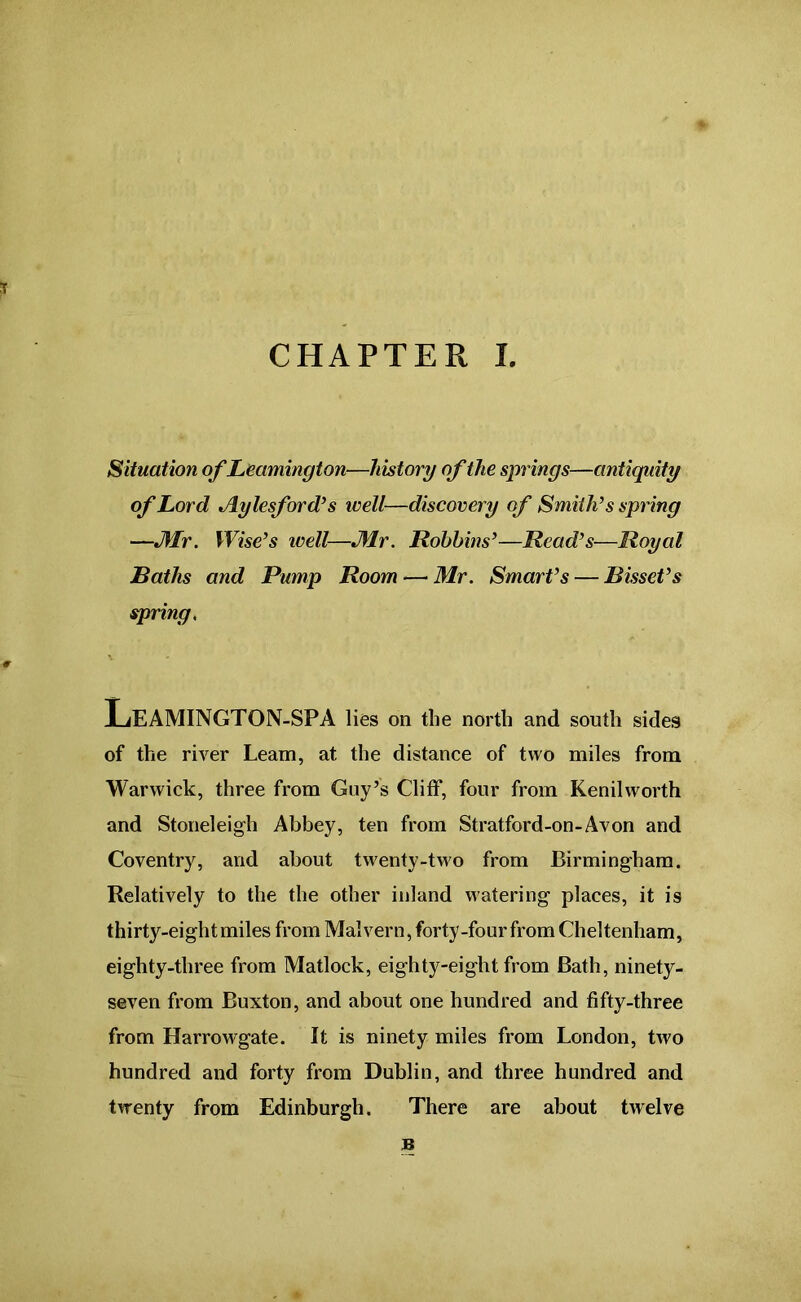 CHAPTER I. Situation of Leamington—history of the springs—antiquity of Lord Jlylesford’s well—discovery of Smith’s spring —JWr. Wise’s well—Mr. Robbins’—Read’s—Royal Baths and Pump Room —• Mr. Smart’s — Bisset’s spring. Leamington-spa lies on the north and south sides of the river Learn, at the distance of two miles from Warwick, three from Guy’s Cliff, four from Kenilworth and Stoneleigh Abbey, ten from Stratford-on-Avon and Coventry, and about twenty-two from Birmingham. Relatively to the the other inland watering places, it is thirty-eight miles from Malvern, forty-four from Cheltenham, eighty-three from Matlock, eighty-eight from Bath, ninety- seven from Buxton, and about one hundred and fifty-three from Harrowgate. It is ninety miles from London, two hundred and forty from Dublin, and three hundred and twenty from Edinburgh. There are about twelve B