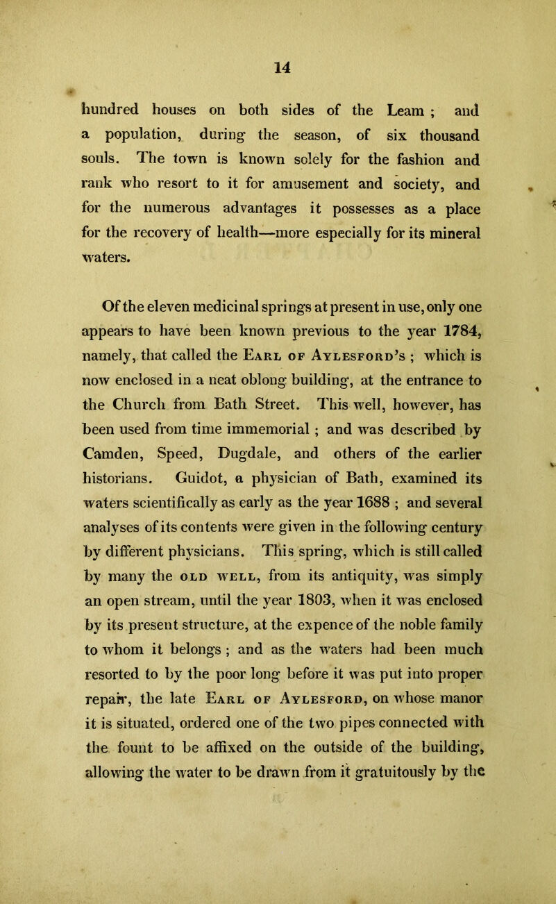 hundred houses on both sides of the Leam ; and a population, during the season, of six thousand souls. The town is known solely for the fashion and rank who resort to it for amusement and society, and for the numerous advantages it possesses as a place for the recovery of health—more especially for its mineral waters. Of the eleven medicinal springs at present in use, only one appears to have been known previous to the year 1784, namely, that called the Earl of Aylesford’s ; which is now enclosed in a neat oblong building, at the entrance to the Church from Bath Street. This well, however, has been used from time immemorial ; and was described by Camden, Speed, Dugdale, and others of the earlier historians. Guidot, a physician of Bath, examined its waters scientifically as early as the year 1688 ; and several analyses of its contents were given in the following century by different physicians. This spring, which is still called by many the old well, from its antiquity, was simply an open stream, until the year 1803, when it was enclosed by its present structure, at the expence of the noble family to whom it belongs ; and as the waters had been much resorted to by the poor long before it was put into proper reparr, the late Earl of Aylesford, on whose manor it is situated, ordered one of the two pipes connected with the fount to be affixed on the outside of the building, allowing the water to be drawn from it gratuitously by the