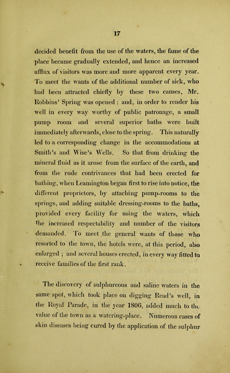 decided benefit from the use of the waters, the fame of the place became gradually extended, and hence an increased afflux of visitors was more and more apparent every year. To meet the wants of the additional number of sick, who had been attracted chiefly by these two causes, Mr, Robbins’ Spring was opened : and, in order to render his well in every way worthy of public patronage, a small pump room and several superior baths were built immediately afterwards, close to the spring. This naturally led to a corresponding change in the accommodations at Smith’s and Wise’s Wells, So that from drinking the mineral fluid as it arose from the surface of the earth, and from the rude contrivances that had been erected for bathing, when Leamington began first to rise into notice, the different proprietors, by attaching pump-rooms to the springs, and adding suitable dressing-rooms to the baths, provided every facility for using the waters, which the increased respectability and number of the visitors demanded. To meet the general wants of those who resorted to the town, the hotels were, at this period, also enlarged ; and several houses erected, in every way fitted to receive families of the first rank. The discovery of sulphureous and saline waters in the same spot, which took place on digging Read’s well, in the Royal Parade, in the year 1806, added much to the value of the town as a watering-place. Numerous cases of skin diseases being cured by the application of the sulphur