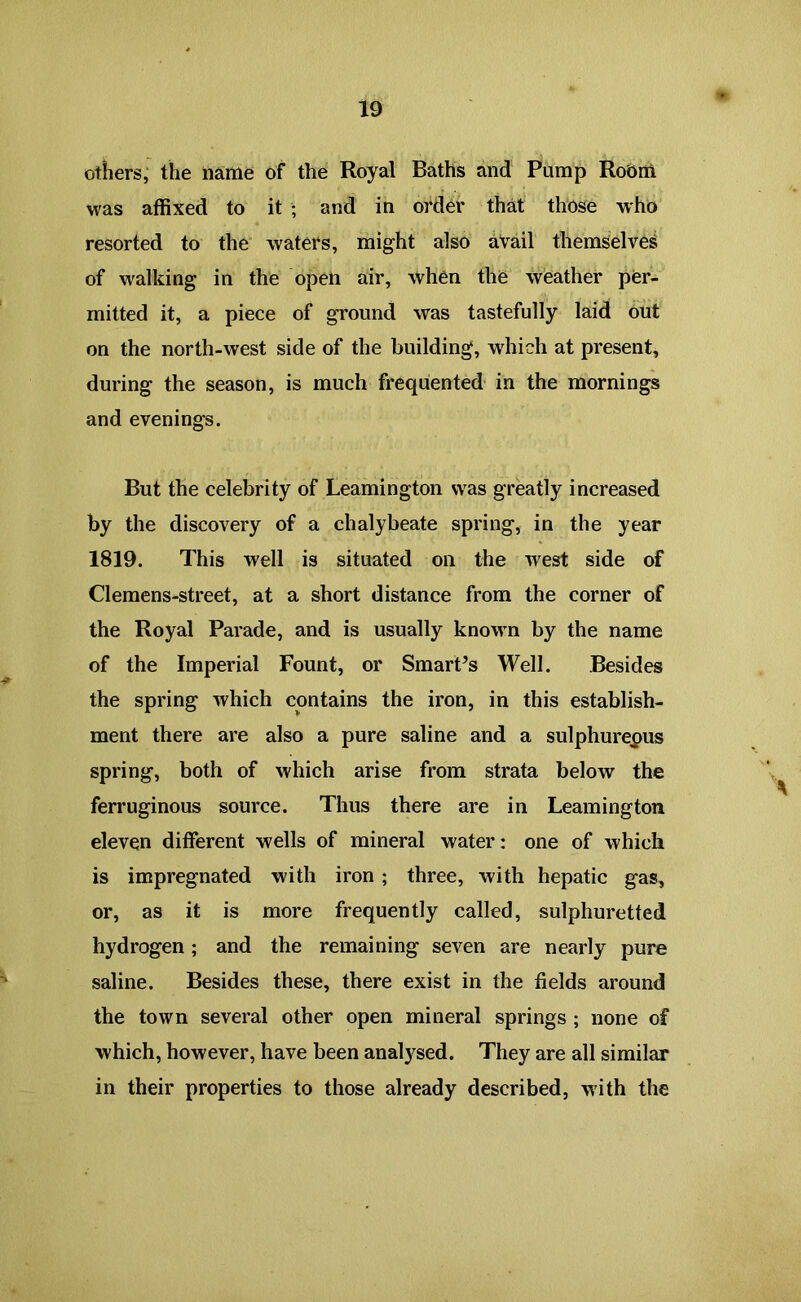 others, the name of the Royal Baths and Pump Room was affixed to it ; and in order that those who resorted to the waters, might also avail themselves of walking in the open air, when the weather per- mitted it, a piece of ground was tastefully laid out on the north-west side of the building, which at present, during the season, is much frequented in the mornings and evenings. But the celebrity of Leamington was greatly increased by the discovery of a chalybeate spring, in the year 1819. This well is situated on the west side of Clemens-street, at a short distance from the corner of the Royal Parade, and is usually known by the name of the Imperial Fount, or Smart’s Well. Besides the spring which contains the iron, in this establish- ment there are also a pure saline and a sulphureous spring, both of which arise from strata below the ferruginous source. Thus there are in Leamington eleven different wells of mineral water: one of which is impregnated with iron ; three, with hepatic gas, or, as it is more frequently called, sulphuretted hydrogen; and the remaining seven are nearly pure saline. Besides these, there exist in the fields around the town several other open mineral springs ; none of which, however, have been analysed. They are all similar in their properties to those already described, with the