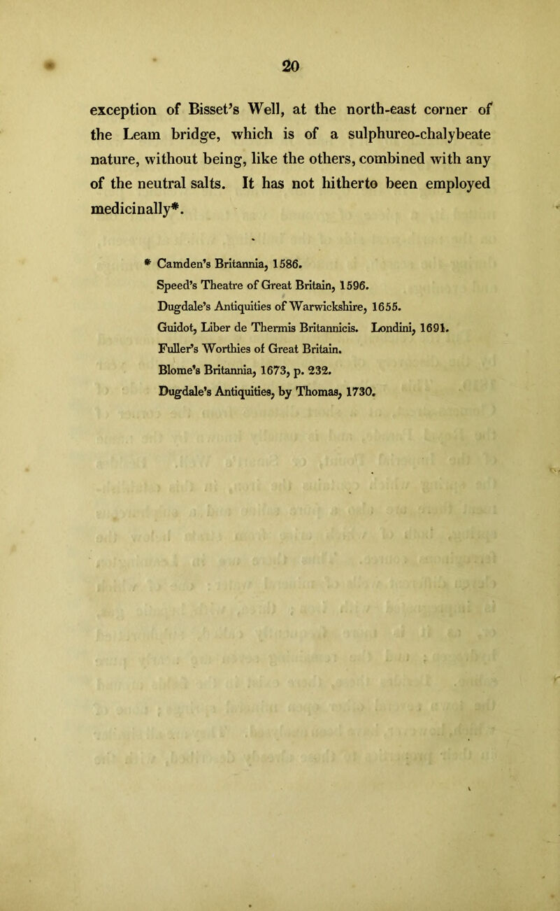 exception of Bisset’s Well, at the north-east corner of the Leam bridge, which is of a sulphureo-chalybeate nature, without being, like the others, combined with any of the neutral salts. It has not hitherto been employed medicinally*. * Camden’s Britannia, 1586. Speed’s Theatre of Great Britain, 1596. Dugdale’s Antiquities of Warwickshire, 1655. Guidot, Liber de Thermis Britannicis. Londini, 1691. Fuller’s Worthies of Great Britain. Blome’s Britannia, 1673, p. 232. Dugdale’s Antiquities, by Thomas, 1730.