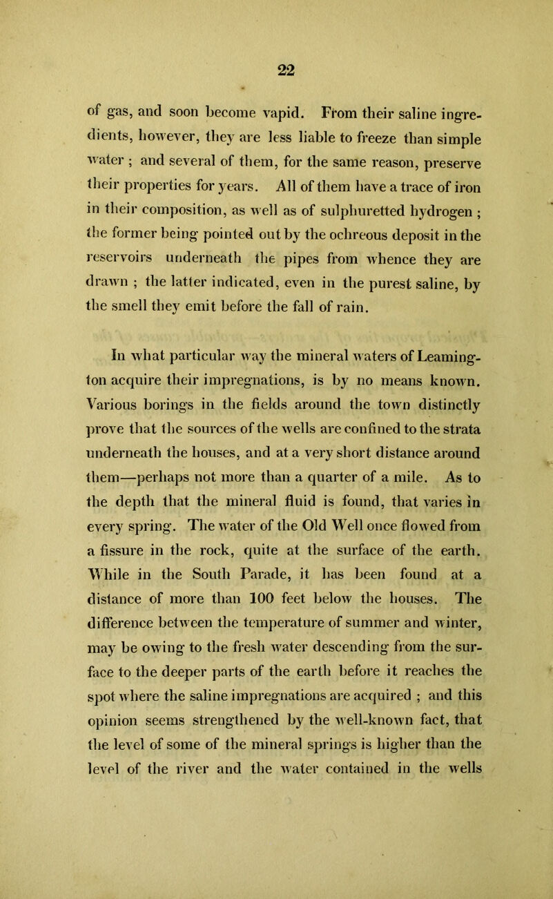 of gas, and soon become vapid. From their saline ingre- dients, however, they are less liable to freeze than simple water ; and several of them, for the same reason, preserve their properties for years. All of them have a trace of iron in their composition, as well as of sulphuretted hydrogen ; the former being pointed out by the ochreous deposit in the reservoirs underneath the pipes from whence they are drawn ; the latter indicated, even in the purest saline, by the smell they emit before the fall of rain. In what particular way the mineral waters of Leaming- ton accpiire their impregnations, is by no means known. Various borings in the fields around the town distinctly prove that the sources of the wells are confined to the strata underneath the houses, and at a very short distance around them—perhaps not more than a quarter of a mile. As to the depth that the mineral fluid is found, that varies in every spring. The water of the Old Well once flowed from a fissure in the rock, quite at the surface of the earth. While in the South Parade, it has been found at a distance of more than 100 feet below the houses. The difference between the temperature of summer and winter, may be owing to the fresh Avater descending from the sur- face to the deeper parts of the earth before it reaches the spot Avhere the saline impregnations are acquired ; and this opinion seems strengthened by the AAell-knoAvn fact, that the level of some of the mineral springs is higher than the level of the river and the AAater contained in the Avells