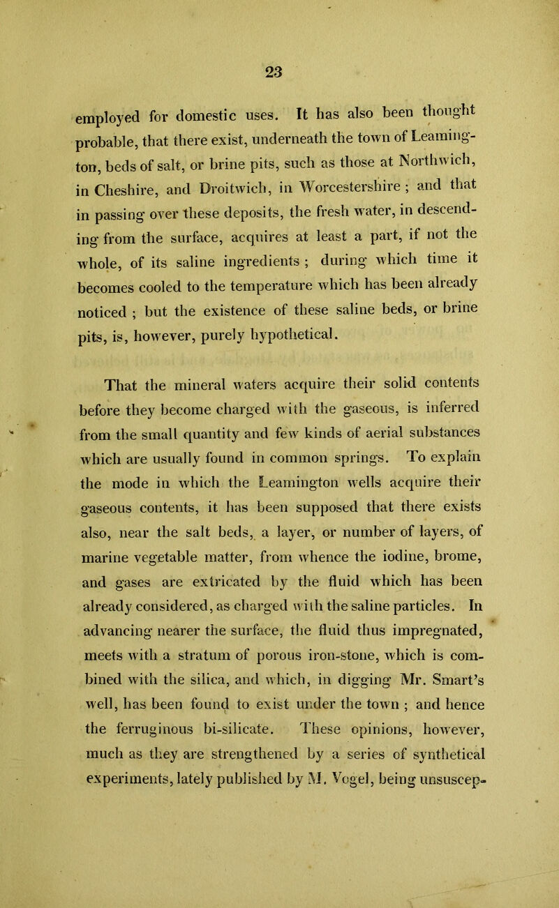 employed for domestic uses. It has also been thought probable, that there exist, underneath the town of Learning- ton, beds of salt, or brine pits, such as those at Northwieh, in Cheshire, and Droitwich, in Worcestershire ; and that in passing over these deposits, the fresh water, in descend- ing from the surface, acquires at least a part, if not the whole, of its saline ingredients ; during which time it becomes cooled to the temperature which has been already noticed ; but the existence of these saline beds, or brine pits, is, however, purely hypothetical. That the mineral waters acquire their solid contents before they become charged with the gaseous, is inferred from the small quantity and few kinds of aerial substances which are usually found in common springs. To explain the mode in which the Leamington wells acquire their gaseous contents, it has been supposed that there exists also, near the salt beds, a layer, or number of layers, of marine vegetable matter, from whence the iodine, brome, and gases are extricated by the fluid which has been already considered, as charged with the saline particles. In advancing nearer the surface, the fluid thus impregnated, meets with a stratum of porous iron-stone, which is com- bined with the silica, and which, in digging Mr. Smart’s well, has been found to exist under the town ; and hence the ferruginous bi-silicate. These opinions, however, much as they are strengthened by a series of synthetical experiments, lately published by M. Vogel, being unsuscep-