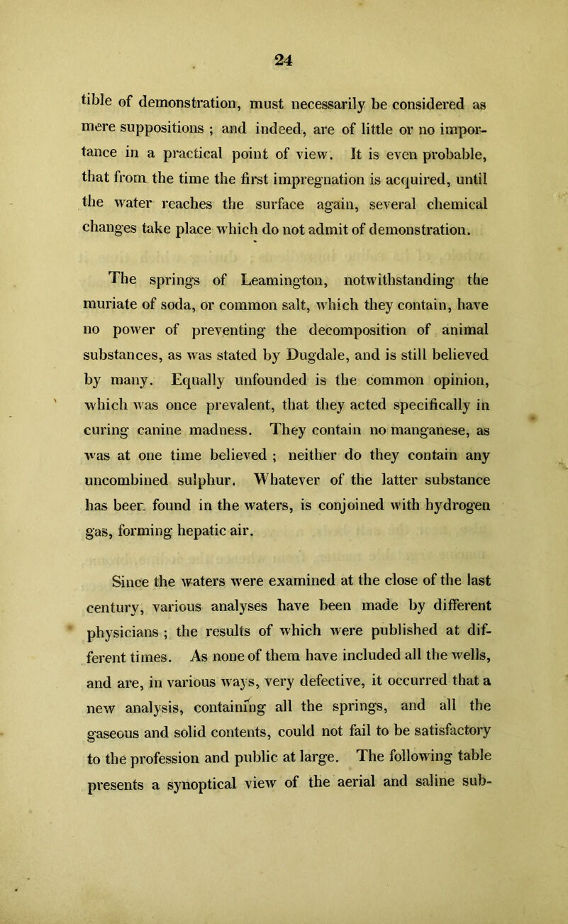 tible of demonstration, must necessarily be considered as mere suppositions ; and indeed, are of little or no impor- tance in a practical point of view. It is even probable, that from the time the first impregnation is acquired, until the water reaches the surface again, several chemical changes take place which do not admit of demonstration. The springs of Leamington, notwithstanding the muriate of soda, or common salt, which they contain, have no power of preventing the decomposition of animal substances, as was stated by Dugdale, and is still believed by many. Equally unfounded is the common opinion, which Avas once prevalent, that they acted specifically in curing canine madness. They contain no manganese, as was at one time believed ; neither do they contain any uncombined sulphur. Whatever of the latter substance has beer found in the waters, is conjoined with hydrogen gas, forming hepatic air. Since the waters were examined at the close of the last century, various analyses have been made by different physicians ; the results of which were published at dif- ferent times. As none of them have included all the wells, and are, in various ways, very defective, it occurred that a new analysis, containing all the springs, and all the gaseous and solid contents, could not fail to be satisfactory to the profession and public at large. The following table presents a synoptical view of the aerial and saline sub-