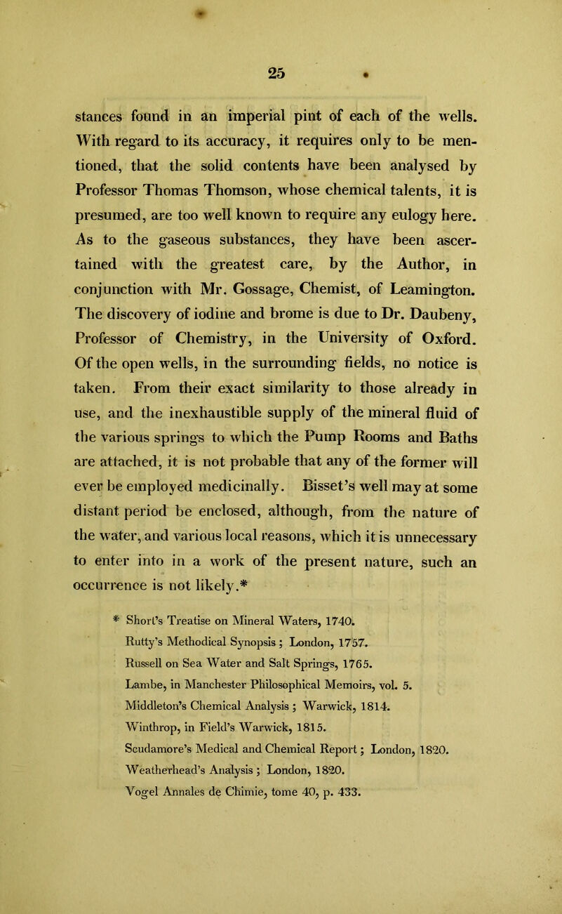 stances found in an imperial pint of each of the wells. With regard to its accuracy, it requires only to be men- tioned, that the solid contents have been analysed by Professor Thomas Thomson, whose chemical talents, it is presumed, are too well known to require any eulogy here. As to the gaseous substances, they have been ascer- tained with the greatest, care, by the Author, in conjunction with Mr. Gossage, Chemist, of Leamington. The discovery of iodine and brome is due to Dr. Daubeny, Professor of Chemistry, in the University of Oxford. Of the open wells, in the surrounding fields, no notice is taken. From their exact similarity to those already in use, and the inexhaustible supply of the mineral fluid of the various springs to which the Pump Rooms and Baths are attached, it is not probable that any of the former will ever be employed medicinally. BisseUs well may at some distant period be enclosed, although, from the nature of the water, and various local reasons, which it is unnecessary to enter into in a work of the present nature, such an occurrence is not likely.* * Short’s Treatise on Mineral Waters, 1740. Rutty’s Methodical Synopsis; London, 1757. Russell on Sea Water and Salt Springs, 1765. Lambe, in Manchester Philosophical Memoirs, vol. 5. Middleton’s Chemical Analysis ; Warwick, 1814. Winthrop, in Field’s Warwick, 1815. Scudamore’s Medical and Chemical Report; London, 1820. Weatherhead’s Analysis ; London, 1820. Vogel Annales de Chimie, tome 40, p. 433.