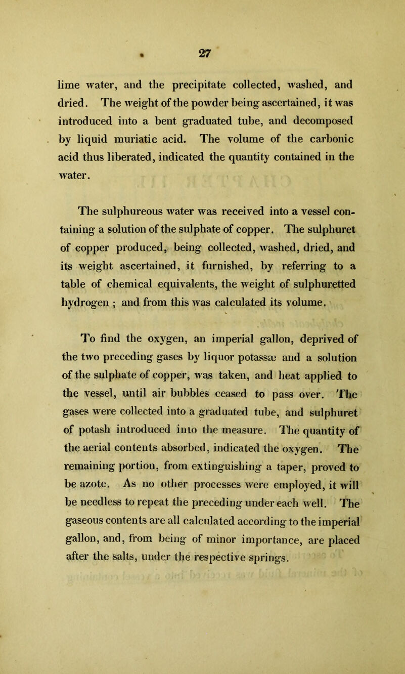 27 lime water, and the precipitate collected, washed, and dried. The weight of the powder being ascertained, it was introduced into a bent graduated tube, and decomposed by liquid muriatic acid. The volume of the carbonic acid thus liberated, indicated the quantity contained in the water. The sulphureous water was received into a vessel con- taining a solution of the sulphate of copper. The sulphuret of copper produced, being collected, washed, dried, and its weight ascertained, it furnished, by referring to a table of chemical equivalents, the weight of sulphuretted hydrogen ; and from this was calculated its volume. To find the oxygen, an imperial gallon, deprived of the two preceding gases by liquor potassse and a solution of the sulphate of copper, was taken, and heat applied to the vessel, until air bubbles ceased to pass over. The gases were collected into a graduated tube, and sulphuret of potash introduced into the measure. The quantity of the aerial contents absorbed, indicated the oxygen. The remaining portion, from extinguishing a taper, proved to be azote. As no other processes were employed, it will be needless to repeat the preceding under each well. The gaseous contents are all calculated according to the imperial gallon, and, from being of minor importance, are placed after the salts, under the respective springs.