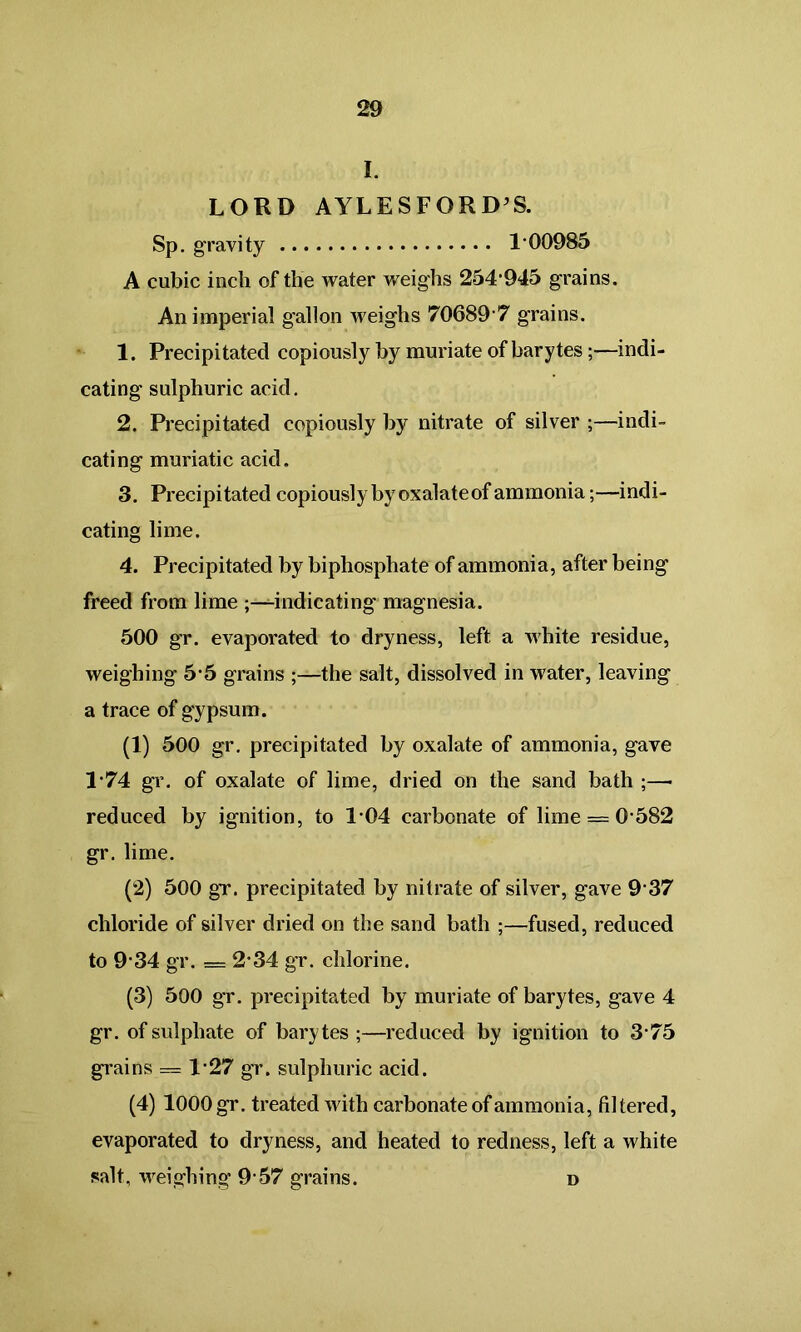 I. LORD AYLESFORD’S. Sp. gravity 1*00985 A cubic inch of the water weighs 254*945 grains. An imperial gallon weighs 70689*7 grains. 1. Precipitated copiously by muriate of barytes;—indi- cating sulphuric acid. 2. Precipitated copiously by nitrate of silver ;—indi- cating muriatic acid. 3. Precipitated copiously by oxalate of ammonia;—indi- cating lime. 4. Precipitated by biphosphate of ammonia, after being freed from lime indicating* magnesia. 500 gr. evaporated to dryness, left a white residue, weighing 5*5 grains ;—the salt, dissolved in water, leaving a trace of gypsum. (1) 500 gr. precipitated by oxalate of ammonia, gave 1*74 gr. of oxalate of lime, dried on the sand bath ;—• reduced by ignition, to 1*04 carbonate of lime = 0*582 gr. lime. (2) 500 gr. precipitated by nitrate of silver, gave 9*37 chloride of silver dried on the sand bath ;—fused, reduced to 9*34 gr. = 2*34 gr. chlorine. (3) 500 gr. precipitated by muriate of barytes, gave 4 gr. of sulphate of bary tes ;—reduced by ignition to 3*75 grains == 1*27 gr. sulphuric acid. (4) 1000 gr. treated with carbonate of ammonia, filtered, evaporated to dryness, and heated to redness, left a white salt, weighing 9*57 grains. d