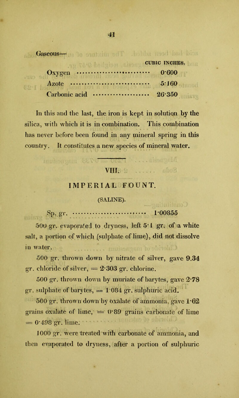Gaseous— CUBIC INCHES. Oxygen O'600 Azote 5:160 Carbonic acid 26*350 In this and the last, the iron is kept in solution by the silica, with which it is in combination. This combination has never before been found in any mineral spring in this country. It constitutes a new species of mineral water. VIII IMPERIAL FOUNT. (SALINE). Sp. gr. 1*00855 500 gr. evaporated to dryness, left 511 gr. of a white salt, a portion of which (sulphate of lime), did not dissolve in water. 500 gr. thrown down by nitrate of silver, gave 9.34 gr. chloride of silver, = 2303 gr. chlorine. 500 gr. thrown down by muriate of barytes, gave 2'78 gr. sulphate of barytes, = 1 084 gr, sulphuric acid. 500 gr. thrown down by oxalate of ammonia, gave 1*62 grains oxalate of lime, — 0*89 grains carbonate of lime = 0'498 gr. lime. 1000 gr. were treated with carbonate of ammonia, and then evaporated to dryness, after a portion of sulphuric