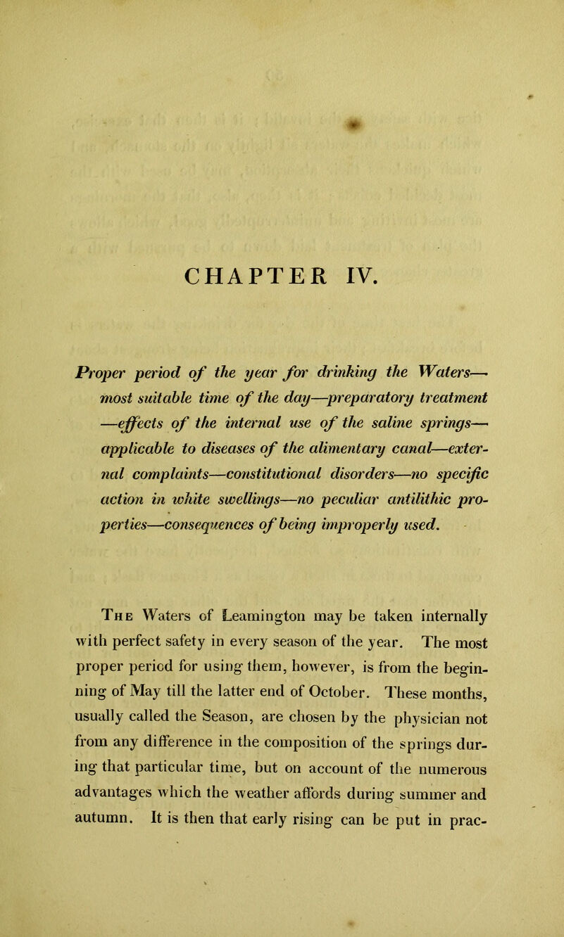 CHAPTER IV. Proper period of the year for drinking the Waters— most suitable time of the day—preparatory treatment —effects of the internal use of the saline springs— applicable to diseases of the alimentary canal—exter- nal complaints—constitutional disorders—no specific action in white swellings—no peculiar antilithic pro- perties—consequences of being improperly used. The Waters of Leamington may be taken internally with perfect safety in every season of the year. The most proper period for using them, however, is from the begin- ning of May till the latter end of October. These months, usually called the Season, are chosen by the physician not from any difference in the composition of the springs dar- ing that particular time, but on account of the numerous advantages which the weather affords during summer and autumn. It is then that early rising can be put in prac-
