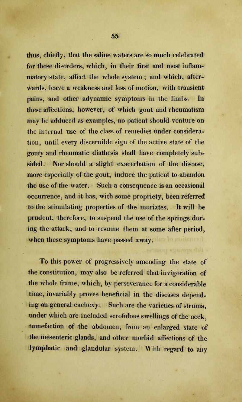 thus, chiefly, that the saline waters are so much celebrated for those disorders, which, in their first and most inflam- matory state, affect the whole system ; and which, after- wards, leave a weakness and loss of motion, with transient pains, and other adynamic symptoms in the limbs. In these affections, however, of which gout and rheumatism may be adduced as examples, no patient should venture on the internal use of the class of remedies under considera- tion, until every discernible sign of the active state of the gouty and rheumatic diathesis shall have completely sub- sided. Nor should a slight exacerbation of the disease, more especially of the gout, induce the patient to abandon the use of the water. Such a consequence is an occasional occurrence, and it has, with some propriety, been referred to the stimulating properties of the muriates. It will be prudent, therefore, to suspend the use of the springs dur- ing the attack, and to resume them at some after period, when these symptoms have passed away. To this power of progressively amending the state of the constitution, may also be referred that invigoration of the whole frame, which, by perseverance for a considerable time, invariably proves beneficial in the diseases depend- ing on general cachexy. Such are the varieties of struma, under which are included scrofulous swellings of the neck, tumefaction of the abdomen, from an enlarged state of the mesenteric glands, and other morbid affections of the lymphatic and glandular system. With regard to any