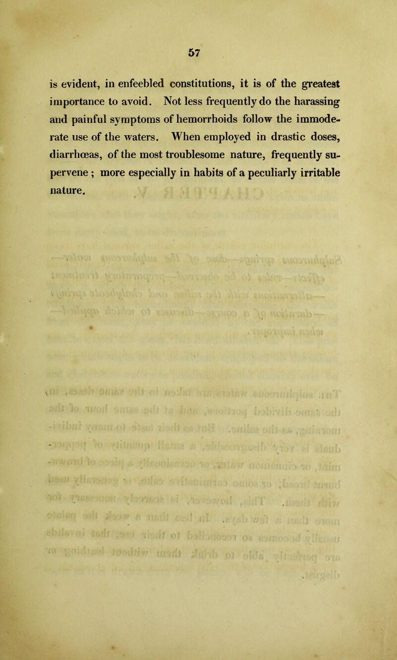 is evident, in enfeebled constitutions, it is of the greatest importance to avoid. Not less frequently do the harassing and painful symptoms of hemorrhoids follow the immode- rate use of the waters. When employed in drastic doses, diarrhoeas, of the most troublesome nature, frequently su- pervene ; more especially in habits of a peculiarly irritable nature. V