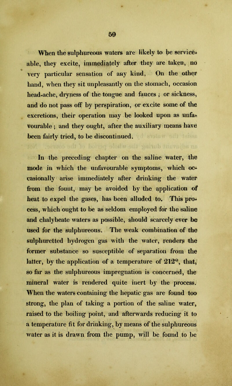 When the sulphureous waters are likely to be service* able, they excite, immediately after they are taken, no very particular sensation of any kind. On the other hand, when they sit unpleasantly on the stomach, occasion head-ache, dryness of the tongue and fauces ; or sickness, and do not pass off by perspiration, or excite some of the excretions, their operation may be looked upon as unfa- vourable ; and they ought, after the auxiliary means have been fairly tried, to be discontinued. In the preceding chapter on the saline Water, the mode in which the unfavourable symptoms, which oc- casionally arise immediately after drinking the water from the fount, may be avoided by the application of heat to expel the gases, has been alluded to. This pro- cess, which ought to be as seldom employed for the saline and chalybeate waters as possible, should scarcely ever be used for the sulphureous. The weak combination of the sulphuretted hydrogen gas with the water, renders the former substance so susceptible of separation from the latter, by the application of a temperature of 212°, that, so far as the sulphureous impregnation is concerned, the mineral water is rendered quite inert by the process. When the waters containing the hepatic gas are found too strong, the plan of taking a portion of the saline water, raised to the boiling point, and afterwards reducing it to a temperature fit for drinking, by means of the sulphureous water as it is drawn from the pump, will be found to be
