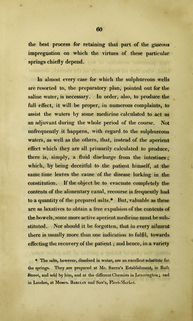 the best process for retaining that part of the gaseous impregnation on which the virtues of these particular springs chiefly depend. In almost every case for which the sulphureous wells are resorted to, the preparatory plan, pointed out for the saline water, is necessary. In order, also, to produce the full effect, it will be proper, in numerous complaints, to assist the waters by some medicine calculated to act as an adjuvant during the whole period of the course. Not unfrequently it happens, with regard to the sulphureous waters, as well as the others, that, instead of the aperient effect which they are all primarily calculated to produce, there is, simply, a fluid discharge from the intestines; which, by being deceitful to the patient himself, at the same time leaves the cause of the disease lurking in the constitution. If the object be to evacuate completely the contents of the alimentary canal, recourse is frequently had to a quantity of the prepared salts.* But, valuable as these are as laxatives to obtain a free expulsion of the contents of the bowels, some more active aperient medicine must be sub- stituted. Nor should it be forgotten, that in every ailment there is usually more than one indication to fulfil, towards effecting the recovery of the patient; and hence, in a variety * The salts, however, dissolved in water, are an excellent substitute for the springs. They are prepared at Mr. Smith’s Establishment, in Bath Street, and sold by him, and at the different Chemists in Leamington ; and in London, at Messrs. Barclay and Son’s, Fleet-Market.