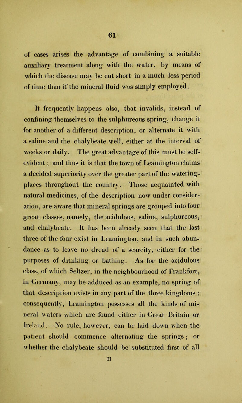 of cases arises the advantage of combining a suitable auxiliary treatment along with the water, by means of which the disease may be cut short in a much less period of time than if the mineral fluid was simply employed. It frequently happens also, that invalids, instead of confining themselves to the sulphureous spring, change it for another of a different description, or alternate it with a saline and the chalybeate well, either at the interval of weeks or daily. The great advantage of this must be self- evident ; and thus it is that the town of Leamington claims a decided superiority over the greater part of the watering- places throughout the country. Those acquainted with natural medicines, of the description now under consider- ation, are aware that mineral springs are grouped into four great classes, namely, the acidulous, saline, sulphureous, and chalybeate. It has been already seen that the last three of the four exist in Leamington, and in such abun- dance as to leave no dread of a scarcity, either for the purposes of drinking or bathing. As for the acidulous class, of which Seltzer, in the neighbourhood of Frankfort, in Germany, may be adduced as an example, no spring of that description exists in any part of the three kingdoms : consequently, Leamington possesses all the kinds of mi- neral Maters which are found either in Great Britain or Ireland.—No rule, however, can be laid down when the patient should commence alternating the springs; or whether the chalybeate should be substituted first of all H