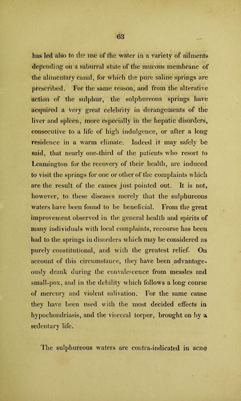 has led also to the use of the water in a variety of ailments depending on a saburral state of the mucous membrane of the alimentary canal, for which the pure saline springs are prescribed. For the same reason, and from the alterative action of the sulphur, the sulphureous springs have acquired a very great celebrity in derangements of the liver and spleen, more especially in the hepatic disorders, consecutive to a life of high indulgence, or after a long residence in a warm climate. Indeed it may safely be said, that nearly one-third of the patients who resort to Leamington for the recovery of their health, are induced to visit the springs for one or other of the complaints which are the result of the causes just pointed out. It is not, however, to these diseases merely that the sulphureous waters have been found to be beneficial. From the great improvement observed in the general health and spirits of many individuals with local complaints, recourse has been had to the springs in disorders which may be considered as purely constitutional, and with the greatest relief. On account of this circumstance, they have been advantage- ously drank during the convalescence from measles and small-pox, and in the debility which follows a long course of mercury and violent salivation. For the same cause they have been used with the most decided effects in hypochondriasis, and the visceral torpor, brought on by a sedentary life. The sulphureous waters are contra-indicated in acne