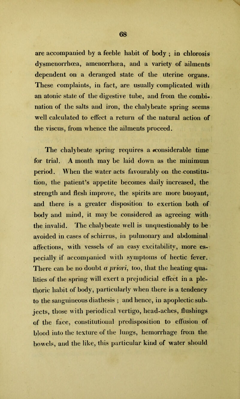 are accompanied by a feeble habit of body ; in chlorosis dysmenorrhcea, amenorrhoea, and a variety of ailments dependent on a deranged state of the uterine organs. These complaints, in fact, are usually complicated with an atonic state of the digestive tube, and from the combi- nation of the salts and iron, the chalybeate spring seems well calculated to effect a return of the natural action of the viscus, from whence the ailments proceed. The chalybeate spring requires a (considerable time for trial. A month may be laid down as the minimum period. When the water acts favourably on the constitu- tion, the patient’s appetite becomes daily increased, the strength and flesh improve, the spirits are more buoyant, and there is a greater disposition to exertion both of body and mind, it may be considered as agreeing with the invalid. The chalybeate well is unquestionably to be avoided in cases of schirrus, in pulmonary and abdominal affections, with vessels of an easy excitability, more es- pecially if accompanied with symptoms of hectic fever. There can be no doubt a priori, too, that the heating qua- lities of the spring will exert a prejudicial effect in a ple- thoric habit of body, particularly when there is a tendency to the sanguineous diathesis ; and hence, in apoplectic sub- jects, those with periodical vertigo, head-aches, flushings of the face, constitutional predisposition to effusion of blood into the texture of the lungs, hemorrhage from the bowels, and the like, this particular kind of water should