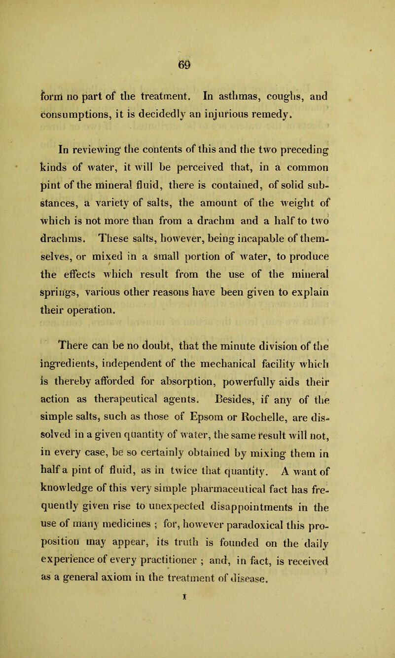 form no part of the treatment. In asthmas, coughs, and consumptions, it is decidedly an injurious remedy. In reviewing* the contents of this and the two preceding kinds of water, it will be perceived that, in a common pint of the mineral fluid, there is contained, of solid sub- stances, & variety of salts, the amount of the weight of which is not more than from a drachm and a half to two drachms. These salts, however, being incapable of them- selves, or mixed in a small portion of water, to produce the effects which result from the use of the mineral springs, various other reasons have been given to explain their operation. There can be no doubt, that the minute division of the ingredients, independent of the mechanical facility which is thereby afforded for absorption, powerfully aids their action as therapeutical agents. Besides, if any of the simple salts, such as those of Epsom or Rochelle, are dis- solved in a given quantity of water, the same result will not, in every case, be so certainly obtained by mixing them in half a pint of fluid, as in twice that quantity. A want of knowledge of this very simple pharmaceutical fact has fre- quently given rise to unexpected disappointments in the use of many medicines ; for, however paradoxical this pro- position may appear, its truth is founded on the daily experience of every practitioner ; and, in fact, is received as a general axiom in the treatment of disease. i