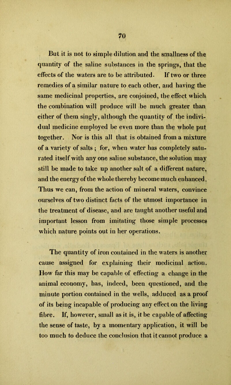 But it is not to simple dilation and the smallness of the quantity of the saline substances in the springs, that the effects of the waters are to be attributed. If two or three remedies of a similar nature to each other, and having the same medicinal properties, are conjoined, the effect which the combination will produce will be much greater than either of them singly, although the quantity of the indivi- dual medicine employed be even more than the whole put together. Nor is this all that is obtained from a mixture of a variety of salts ; for, when water has completely satu- rated itself with any one saline substance, the solution may still be made to take up another salt of a different nature, and the energy of the whole thereby become much enhanced. Thus we can, from the action of mineral waters, convince ourselves of two distinct facts of the utmost importance in the treatment of disease, and are taught another useful and important lesson from imitating those simple processes which nature points out in her operations. The quantity of iron contained in the waters is another cause assigned for explaining their medicinal action. How far this may be capable of effecting a change in the animal economy, has, indeed, been questioned, and the minute portion contained in the wells, adduced as a proof of its being incapable of producing any effect on the living fibre. If, however, small as it. is, it be capable of affecting the sense of taste, by a momentary application, it will be too much to deduce the conclusion that it cannot produce a