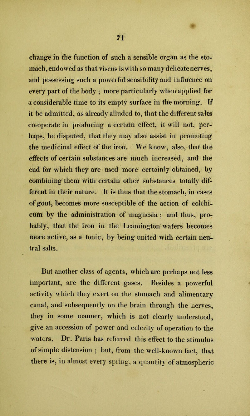 change in the function of such a sensible organ as the sto- mach, endowed as that viscus is with so many delicate nerves, and possessing such a powerful sensibility and influence on every part of the body ; more particularly when applied for a considerable time to its empty surface in the morning. If it be admitted, as already alluded to, that the different salts co-operate in producing a certain effect, it will not, per- haps, be disputed, that they may also assist in promoting the medicinal effect of the iron. We know, also, that the effects of certain substances are much increased, and the end for which they are used more certainly obtained, by combining them with certain other substances totally dif- ferent in their nature. It is thus that the stomach, in cases of gout, becomes more susceptible of the action of eolehi- cum by the administration of magnesia ; and thus, pro- bably, that the iron in the Leamington waters becomes more active, as a tonic, by being united with certain neu- tral salts. But another class of agents, which are perhaps not less important, are the different gases. Besides a powerful activity which they exert on the stomach and alimentary canal, and subsequently on the brain through the nerves, they in some manner, which is not clearly understood, give an accession of power and celerity of operation to the waters. Dr. Paris has referred this effect to the stimulus of simple distension ; but, from the well-known fact, that there is, in almost every spring, a quantity of atmospheric