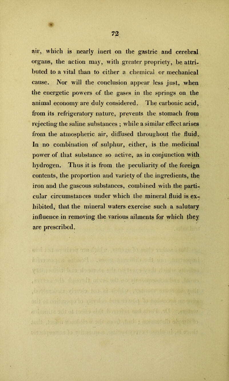 air, which is nearly inert on the gastric and cerebral organs, the action may, with greater propriety, be attri- buted to a vital than to either a chemical or mechanical cause. Nor will the conclusion appear less just, when the energetic powers of the gases in the springs on the animal economy are duly considered. The carbonic acid, from its refrigeratory nature, prevents the stomach from rejecting the saline substances ; while a similar effect arises from the atmospheric air, diffused throughout the fluid. In no combination of sulphur, either, is the medicinal power of that substance so active, as in conjunction with hydrogen. Thus it is from the peculiarity of the foreign contents, the proportion and variety of the ingredients, the iron and the gaseous substances, combined with the parti- cular circumstances under which the mineral fluid is ex- j hibited, that the mineral waters exercise such a salutary influence in removing the various ailments for which they are prescribed.
