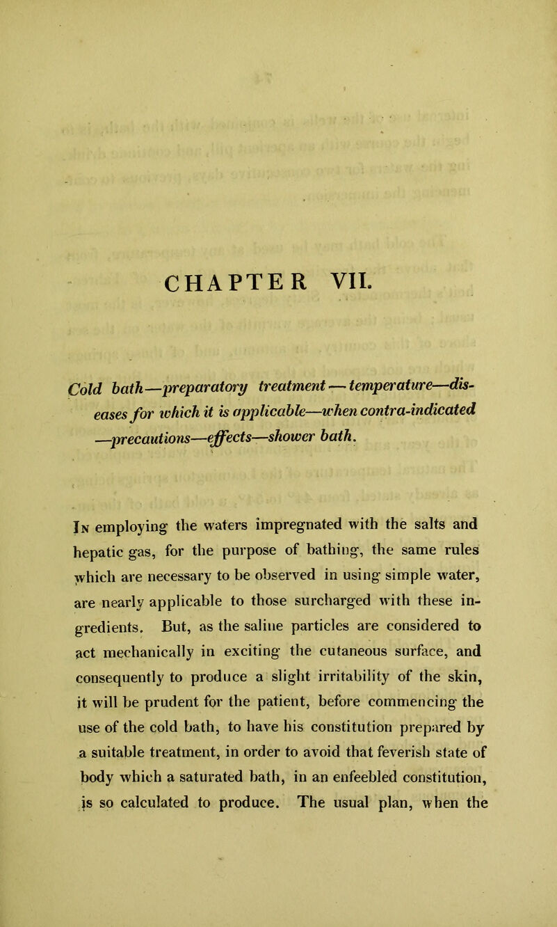 CHAPTER VII. Cold bath—preparatory treatment — temperature—dis- eases for which it is applicable—when contra-indicated —precautions—effects—shower bath. In employing the waters impregnated with the salts and hepatic gas, for the purpose of bathing, the same rules which are necessary to be observed in using simple water, are nearly applicable to those surcharged with these in- gredients. But, as the saline particles are considered to act mechanically in exciting the cutaneous surface, and consequently to produce a slight irritability of the skin, it will be prudent for the patient, before commencing the use of the cold bath, to have his constitution prepared by a suitable treatment, in order to avoid that feverish state of body which a saturated bath, in an enfeebled constitution, is so calculated to produce. The usual plan, when the
