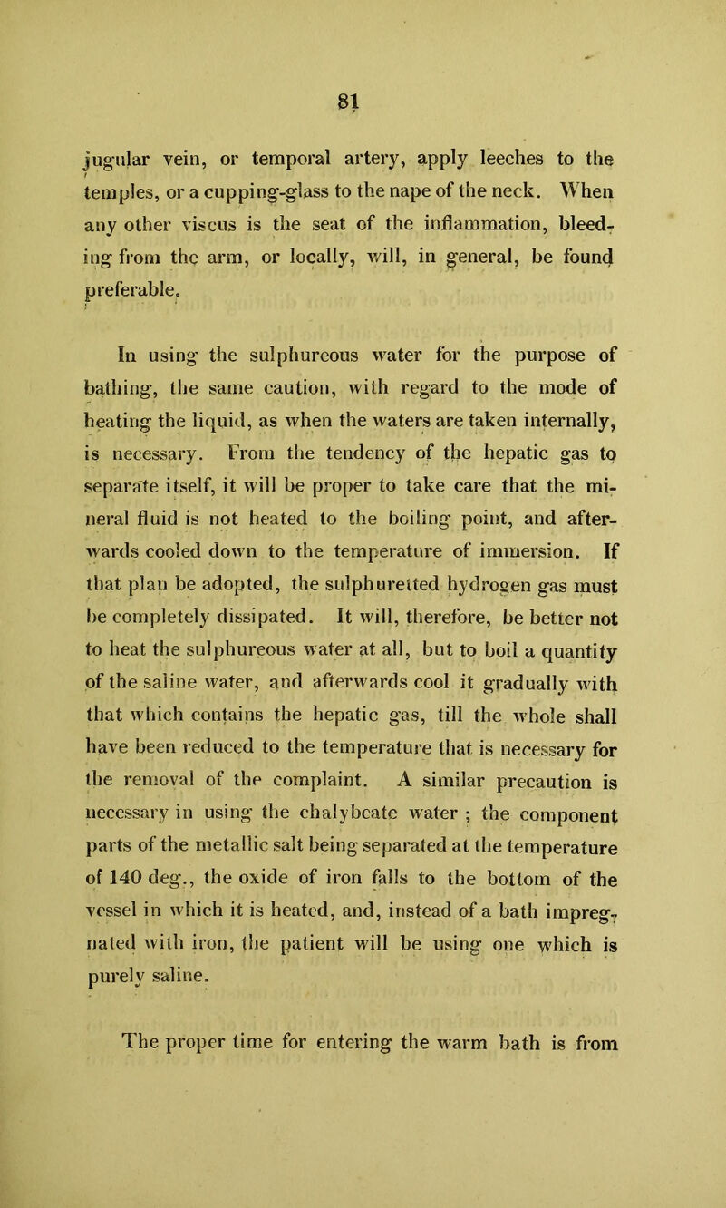 jugular vein, or temporal artery, apply leeches to the temples, or a cupping-glass to the nape of the neck. When any other viscus is the seat of the inflammation, bleed- ing from the arm, or locally, will, in general, be found preferable. In using the sulphureous water for the purpose of bathing, the same caution, with regard to the mode of heating the liquid, as when the waters are taken internally, is necessary. From the tendency of the hepatic gas to separate itself, it will be proper to take care that the mi- neral fluid is not heated to the boiling point, and after- wards cooled down to the temperature of immersion. If that plan be adopted, the sulphuretted hydrogen gas must be completely dissipated. It will, therefore, be better not to heat the sulphureous water at all, but to boil a quantity of the saline water, and afterwards cool it gradually with that which contains the hepatic gas, till the whole shall have been reduced to the temperature that is necessary for the removal of the complaint. A similar precaution is necessary in using the chalybeate water ; the component parts of the metallic salt being separated at the temperature of 140 deg., the oxide of iron falls to the bottom of the vessel in which it is heated, and, instead of a bath impreg- nated with iron, the patient will be using one which is purely saline. The proper time for entering the warm bath is from