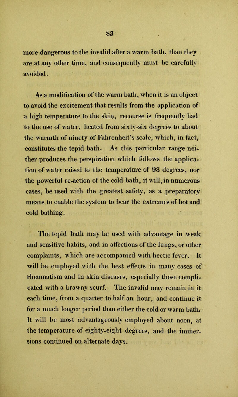 more dangerous to the invalid after a warm bath, than they are at any other time, and consequently must be carefully avoided. As a modification of the warm bath, when it is an object to avoid the excitement that results from the application of a high temperature to the skin, recourse is frequently had to the use of water, heated from sixty-six degrees to about the warmth of ninety of Fahrenheit’s scale, which, in fact, constitutes the tepid bath. As this particular range nei- ther produces the perspiration which follows the applica- tion of water raised to the temperature of 98 degrees, nor the powerful re-action of the cold bath, it will, in numerous cases, be used with the greatest safety, as a preparatory means to enable the system to bear the extremes of hot and cold bathing. The tepid bath may be used with advantage in weak and sensitive habits, and in affections of the lungs, or other complaints, which are accompanied with hectic fever. It will be employed with the best effects in many cases of rheumatism and in skin diseases, especially those compli- cated with a brawny scurf. The invalid may remain in it each time, from a quarter to half an hour, and continue it for a much longer period than either the cold or warm bath. It will be most advantageously employed about noon, at the temperature of eighty-eight degrees, and the immer- sions continued on alternate days.
