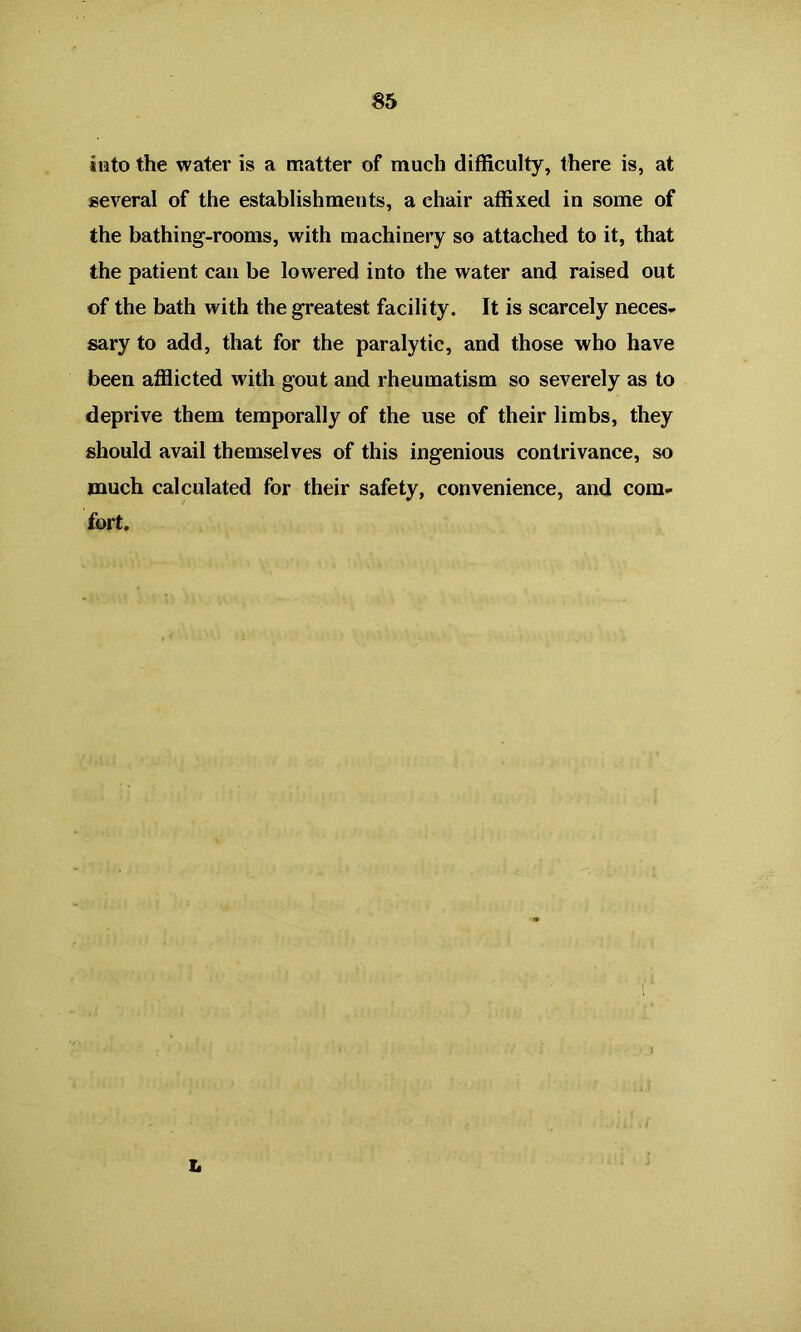 into the water is a matter of much difficulty, there is, at several of the establishments, a chair affixed in some of the bathing-rooms, with machinery so attached to it, that the patient can be lowered into the water and raised out of the bath with the greatest facility. It is scarcely neces- sary to add, that for the paralytic, and those who have been afflicted with gout and rheumatism so severely as to deprive them temporally of the use of their limbs, they should avail themselves of this ingenious contrivance, so much calculated for their safety, convenience, and com- fort. L