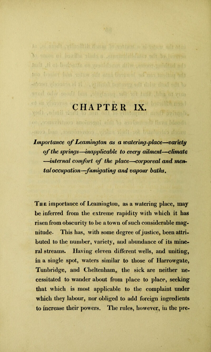 CHAPTER IX. Importance of Leamington as a watering-place—variety of the springs—inapplicable to every ailment—climate —internal comfort of the place—corporeal and men- tal occupation—fumigating and vapour baths. The importance of Leamington, as a watering place, may be inferred from the extreme rapidity with which it has risen from obscurity to be a town of such considerable mag- nitude. This has, with some degree of justice, been attri- buted to the number, variety, and abundance of its mine- ral streams. Having eleven different wells, and uniting, in a single spot, waters similar to those of Harrowgate, Tunbridge, and Cheltenham, the sick are neither ne- cessitated to wander about from place to place, seeking that which is most applicable to the complaint under which they labour, nor obliged to add foreign ingredients to increase their powers. The rules, however, in the pre-