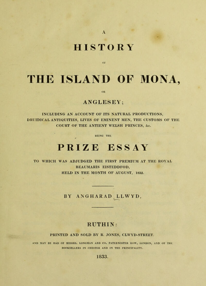 HISTORY OF THE ISLAND OF MONA, OR ANGLESEY; INCLUDING AN ACCOUNT OF ITS NATURAL PRODUCTIONS, DRUIDICAL ANTIQUITIES, LIVES OF EMINENT MEN, THE CUSTOMS OF THE COURT OF THE ANTIENT WELSH PRINCES, &c. BEING THE PRIZE ESSAY TO WHICH WAS ADJUDGED THE FIRST PREMIUM AT THE ROYAL BEAUMARIS EISTEDDFOD, HELD IN THE MONTH OF AUGUST, 1832. BY ANGHARAD LLWYD, RUTHIN: PRINTED AND SOLD BY R. JONES, CLWYD-STREET. AND MAY BE HAD OF MESSRS. LONGMAN AND CO. PATERNOSTER ROW, LONDON, AND OF THE BOOKSELLERS IN CHESTER AND IN THE PRINCIPALITY. 1833