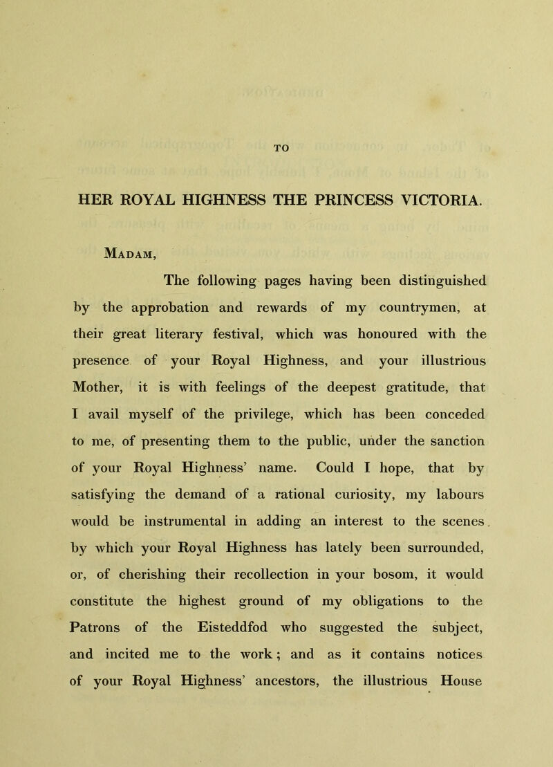 TO HER ROYAL HIGHNESS THE PRINCESS VICTORIA. Madam, The following pages having been distinguished by the approbation and rewards of my countrymen, at their great literary festival, which was honoured with the presence of your Royal Highness, and your illustrious Mother, it is with feelings of the deepest gratitude, that I avail myself of the privilege, which has been conceded to me, of presenting them to the public, under the sanction of your Royal Highness’ name. Could I hope, that by satisfying the demand of a rational curiosity, my labours would be instrumental in adding an interest to the scenes by which your Royal Highness has lately been surrounded, or, of cherishing their recollection in your bosom, it would constitute the highest ground of my obligations to the Patrons of the Eisteddfod who suggested the subject, and incited me to the work; and as it contains notices of your Royal Highness’ ancestors, the illustrious House