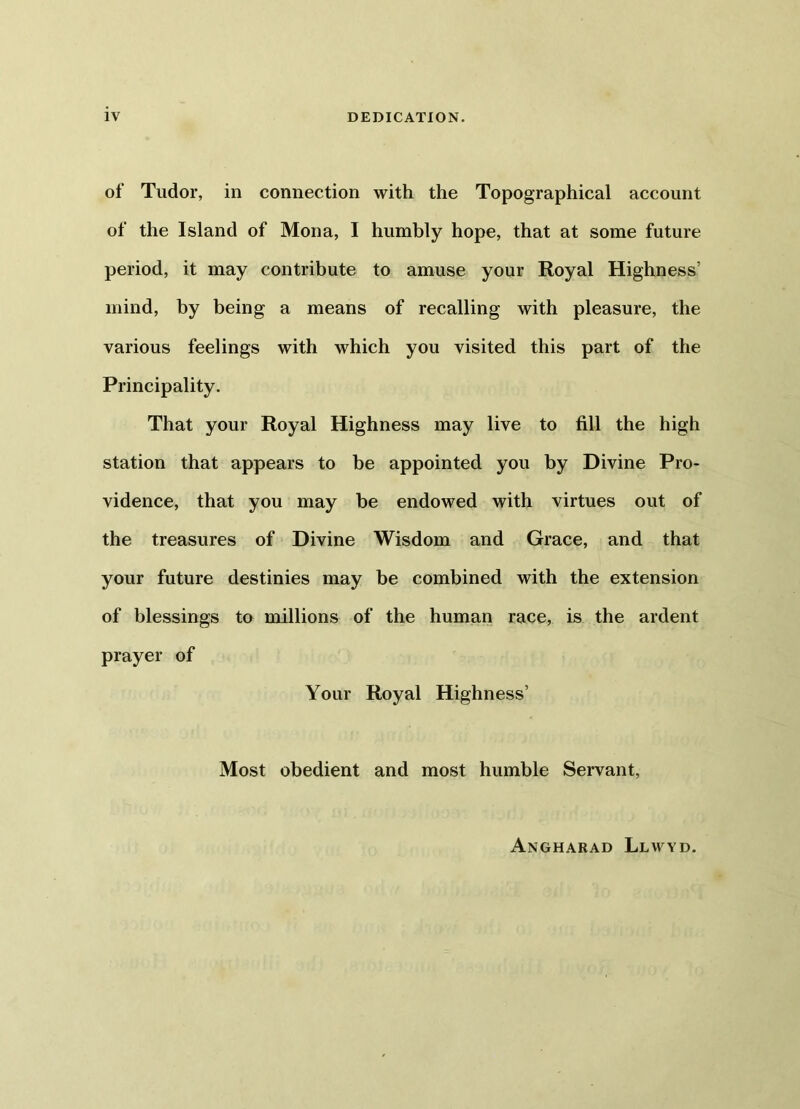 IV DEDICATION. of Tudor, in connection with the Topographical account of the Island of Mona, I humbly hope, that at some future period, it may contribute to amuse your Royal Highness’ mind, by being a means of recalling with pleasure, the various feelings with which you visited this part of the Principality. That your Royal Highness may live to fill the high station that appears to be appointed you by Divine Pro- vidence, that you may be endowed with virtues out of the treasures of Divine Wisdom and Grace, and that your future destinies may be combined with the extension of blessings to millions of the human race, is the ardent prayer of Your Royal Highness’ Most obedient and most humble Servant, Angharad Llwyd.