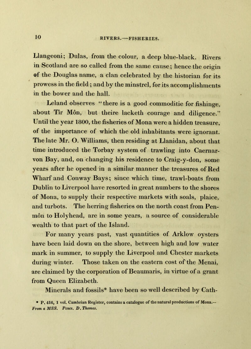 RIVERS.—FISHERIES. Llangeoni; Dulas, from the colour, a deep blue-black. Rivers in Scotland are so called from the same cause; hence the origin of the Douglas name, a clan celebrated by the historian for its prowess in the field; and by the minstrel, for its accomplishments in the bower and the hall. Leland observes “ there is a good commoditie for fishinge, about Tir Mon, but theire lacketh courage and diligence.” Until the year 1800, the fisheries of Mona were a hidden treasure, of the importance of which the old inhabitants were ignorant. The late Mr. O. Williams, then residing at Llanidan, about that time introduced the Torbay system of trawling into Caernar- von Bay, and, on changing his residence to Craig-y-don, some years after he opened in a similar manner the treasures of Red Wharf and Conway Bays; since which time, trawl-boats from Dublin to Liverpool have resorted in great numbers to the shores of Mona, to supply their respective markets with soals, plaice, and turbots. The herring fisheries on the north coast from Pen- mon to Holyhead, are in some years, a source of considerable wealth to that part of the Island. For many years past, vast quantities of Arklow oysters have been laid down on the shore, between high and low water mark in summer, to supply the Liverpool and Chester markets during winter. Those taken on the eastern cost of the Menai, are claimed by the corporation of Beaumaris, in virtue of a grant from Queen Elizabeth. Minerals and fossils* have been so well described by Cath- • P. 416, 1 vol. Cambrian Register, contains a catalogue of the natural productions of Mona.— From a MSS. Penes. D. Thomas.