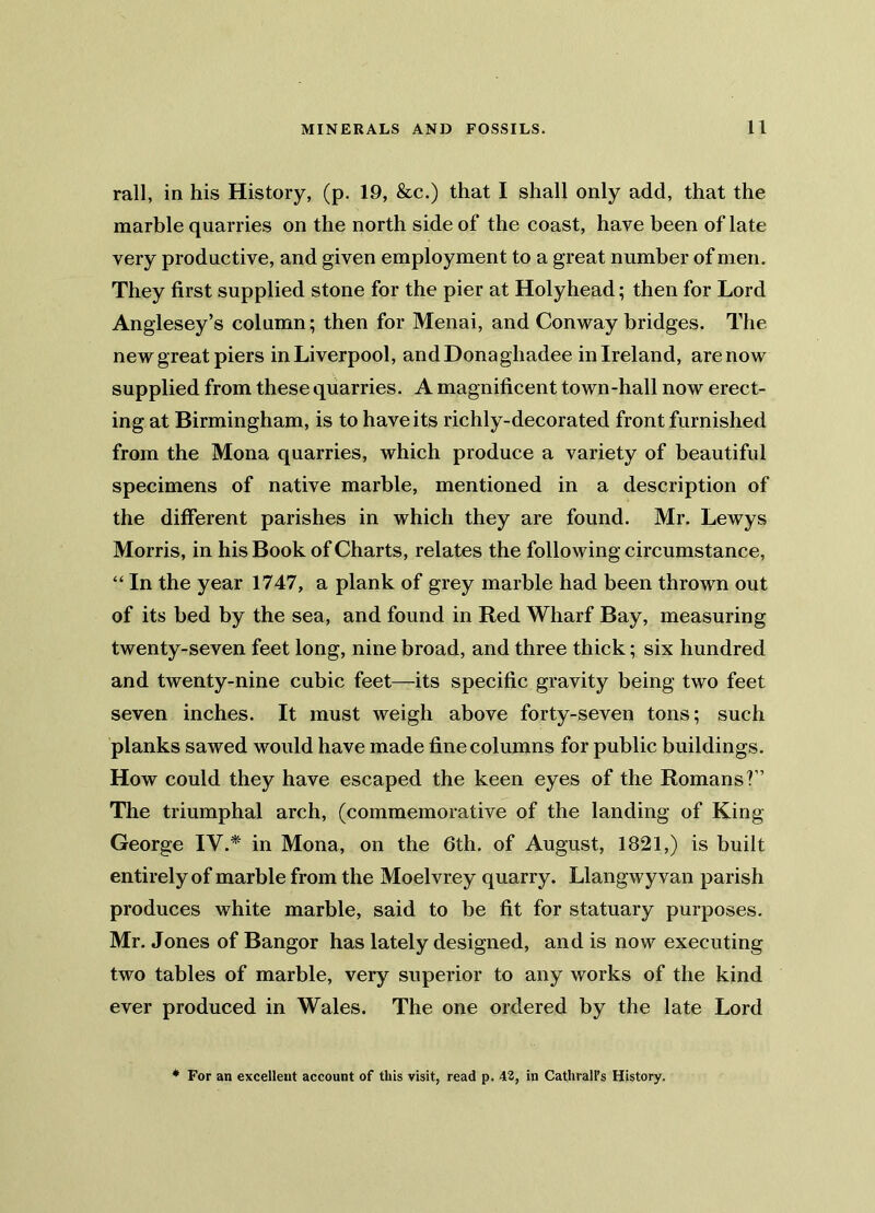 rail, in his History, (p. 19, &c.) that I shall only add, that the marble quarries on the north side of the coast, have been of late very productive, and given employment to a great number of men. They first supplied stone for the pier at Holyhead; then for Lord Anglesey’s column; then for Menai, and Conway bridges. The new great piers inLiverpool, andDonaghadee in Ireland, arenow supplied from these quarries. A magnificent town-hall now erect- ing at Birmingham, is to have its richly-decorated front furnished from the Mona quarries, which produce a variety of beautiful specimens of native marble, mentioned in a description of the different parishes in which they are found. Mr. Lewys Morris, in his Book of Charts, relates the following circumstance, “ In the year 1747, a plank of grey marble had been thrown out of its bed by the sea, and found in Red Wharf Bay, measuring twenty-seven feet long, nine broad, and three thick; six hundred and twenty-nine cubic feet—its specific gravity being two feet seven inches. It must weigh above forty-seven tons; such planks sawed would have made fine columns for public buildings. How could they have escaped the keen eyes of the Romans?” The triumphal arch, (commemorative of the landing of King George IV.* in Mona, on the 6th. of August, 1821,) is built entirely of marble from the Moelvrey quarry. Llangwyvan parish produces white marble, said to be fit for statuary purposes. Mr. Jones of Bangor has lately designed, and is now executing two tables of marble, very superior to any works of the kind ever produced in Wales. The one ordered by the late Lord * For an excellent account of this visit, read p. 42, in Cathrall’s History.