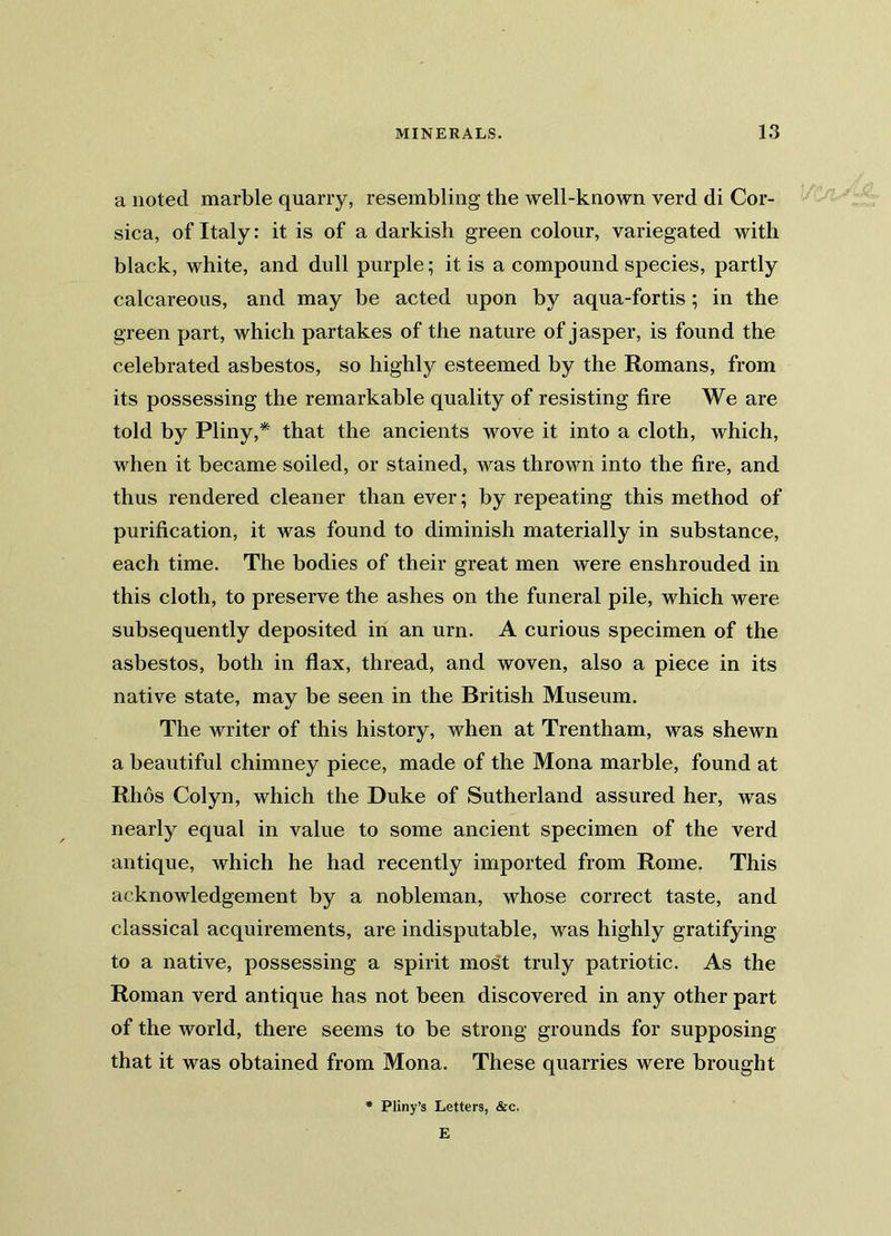 a noted marble quarry, resembling the well-known verd di Cor- sica, of Italy: it is of a darkish green colour, variegated with black, white, and dull purple; it is a compound species, partly calcareous, and may be acted upon by aqua-fortis ; in the green part, which partakes of the nature of j asper, is found the celebrated asbestos, so highly esteemed by the Romans, from its possessing the remarkable quality of resisting fire We are told by Pliny,* that the ancients wove it into a cloth, which, when it became soiled, or stained, was thrown into the fire, and thus rendered cleaner than ever; by repeating this method of purification, it was found to diminish materially in substance, each time. The bodies of their great men were enshrouded in this cloth, to preserve the ashes on the funeral pile, which were subsequently deposited in an urn. A curious specimen of the asbestos, both in flax, thread, and woven, also a piece in its native state, may be seen in the British Museum. The writer of this history, when at Trentham, was shewn a beautiful chimney piece, made of the Mona marble, found at Rlios Colyn, which the Duke of Sutherland assured her, was nearly equal in value to some ancient specimen of the verd antique, which he had recently imported from Rome. This acknowledgement by a nobleman, whose correct taste, and classical acquirements, are indisputable, was highly gratifying to a native, possessing a spirit most truly patriotic. As the Roman verd antique has not been discovered in any other part of the world, there seems to be strong grounds for supposing that it was obtained from Mona. These quarries were brought Pliny’s Letters, &c. E