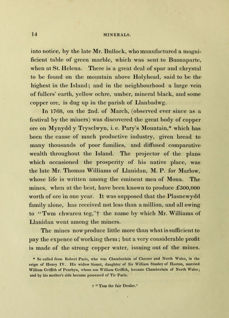 into notice, by the late Mr. Bullock, who manufactured a magni- ficient table of green marble, which was sent to Buonaparte, when at St. Helena. There is a great deal of spar and chrystal to be found on the mountain above Holyhead, said to be the highest in the Island; and in the neighbourhood a large vein of fullers’ earth, yellow ochre, umber, mineral black, and some copper ore, is dug up in the parish of Llanbadwg. In 1768, on the 2nd. of March, (observed ever since as a festival by the miners) was discovered the great body of copper ore on Mynydd y Trysclwyn, i. e. Pary’s Mountain,* which has been the cause of much productive industry, given bread to many thousands of poor families, and diffused comparative wealth throughout the Island. The projector of the plans which occasioned the prosperity of his native place, was the late Mr. Thomas Williams of Llanidan, M. P. for Marlow, whose life is written among the eminent men of Mona. The mines, when at the best, have been known to produce £300,000 worth of ore in one year. It was supposed that the Plasnewydd family alone, has received not less than a million, and all owing to “Twm chwareu teg,”| the name by which Mr. Williams of Llanidan went among the miners. The mines now produce little more than what is sufficient to pay the expence of working them; but a very considerable profit is made of the strong copper water, issuing out of the mines. * So called from Robert Paris, who was Chamberlain of Chester and North Wales, in the reign of Henry IV. His widow Sionet, daughter of Sir William Stanley of Hooton, married William Griffith of Penrhyn, whose son William Griffith, became Chamberlain of North Wales j and by his mother’s side became possessed of Tir Paris. t “ Tom the fair Dealer.1