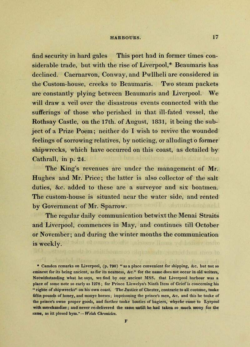 find security in hard gales This port had in former times con- siderable trade, but with the rise of Liverpool,* Beaumaris has declined. Caernarvon, Conway, and Pwllheli are considered in the Custom-house, creeks to Beaumaris. Two steam packets are constantly plying between Beaumaris and Liverpool. We will draw a veil over the disastrous events connected with the sufferings of those who perished in that ill-fated vessel, the Rothsay Castle, on the 17th. of August, 1831, it being the sub- ject of a Prize Poem; neither do I wish to revive the wounded feelings of sorrowing relatives, by noticing, or alludingt o former shipwrecks, which have occurred on this coast, as detailed by Cathrall, in p. 24. The King’s revenues are under the management of Mr. Hughes and Mr. Price; the latter is also collector of the salt duties, See. added to these are a surveyor and six boatmen. The custom-house is situated near the water side, and rented by Government of Mr. Sparrow. The regular daily communication betwixt the Menai Straits and Liverpool, commences in May, and continues till October or November; and during the winter months the communication is weekly. * Camden remarks on Liverpool, (p. 790) “as a place convenient for shipping, &c. but not so eminent for its being ancient, as for its neatness, &c.” for the name does not occur in old writers, Notwithstanding what he says, we find by our ancient MSS. that Liverpool harbour was a place of some note so early as 1278; for Prince Llewelyn’s Ninth Item of Grief is concerning his “ righte of shipwrecks” on his own coast. The Justice of Chester, contrarie to all custome, tooke fiftie pounds of honey, and manye horses; imprisoning the prince’s men, &c. and this he tooke of the prince’s owne proper goods, and further tooke booties of bagiers, whyche came to Lyrpool with merchandize; and never re-delivered the same untill he had taken so much mony for the same, as itt plesed hym.”— Welsh Chronicles. F