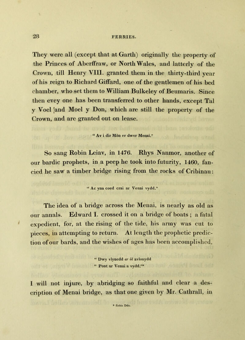 They were all (except that at Garth) originally the property of the Princes of Aberffraw, or North Wales, and latterly of the Crown, till Henry VIII. granted them in the thirty-third year of his reign to Richard Giffard, one of the gentlemen of his bed chamber, who set them to William Bulkeley of Beumaris. Since then evey one has been transferred to other hands, except Tal y Voel [and Moel y Don, which are still the property of the Crown, and are granted out on lease. “ Av i dir M6n er dwvr Menai.” So sang Robin Leiav, in 1476. Rhys Nanmor, another of our bardic prophets, in a peep he took into futurity, 1460, fan- cied he saw a timber bridge rising from the rocks of Cribinau: “ Ac yna coed crai ar Venai vydd.” The idea of a bridge across the Menai, is nearly as old as our annals. Edward I. crossed it on a bridge of boats ; a fatal expedient, for, at the rising of the tide, his army was cut to pieces, in attempting to return. At length the prophetic predic- tion of our bards, and the wishes of ages has been accomplished, “ Dwy vlynedd ar 61 avlonydd “ Pont ar Venai a vydd.”* I will not injure, by abridging so faithful and clear a des- cription of Menai bridge, as that one given by Mr. Cathrall, in * Robin Ddu.