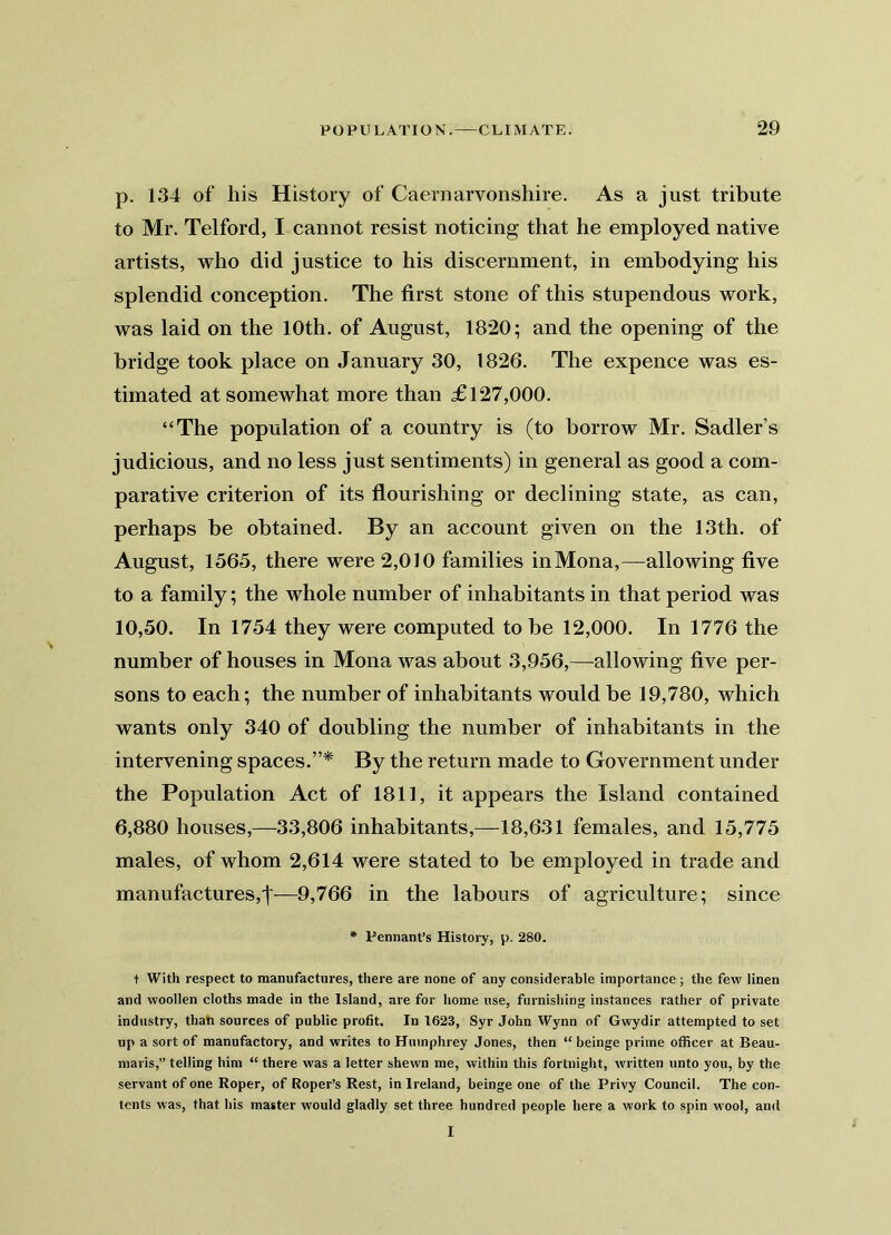 p. 134 of his History of Caernarvonshire. As a just tribute to Mr. Telford, I cannot resist noticing that he employed native artists, who did justice to his discernment, in embodying his splendid conception. The first stone of this stupendous work, was laid on the 10th. of August, 1820; and the opening of the bridge took place on January 30, 1826. The expence was es- timated at somewhat more than £127,000. “The population of a country is (to borrow Mr. Sadler’s judicious, and no less just sentiments) in general as good a com- parative criterion of its flourishing or declining state, as can, perhaps be obtained. By an account given on the 13th. of August, 1565, there were 2,010 families in Mona,—allowing five to a family; the whole number of inhabitants in that period was 10,50. In 1754 they were computed to be 12,000. In 1776 the number of houses in Mona was about 3,956,—allowing five per- sons to each; the number of inhabitants would be 19,780, which wants only 340 of doubling the number of inhabitants in the intervening spaces.”* By the return made to Government under the Population Act of 1811, it appears the Island contained 6,880 houses,—33,806 inhabitants,—18,631 females, and 15,775 males, of whom 2,614 were stated to be employed in trade and manufactures,t—9,766 in the labours of agriculture; since * Pennant’s History, p. 280. t With respect to manufactures, there are none of any considerable importance ; the few linen and woollen cloths made in the Island, are for home use, furnishing instances rather of private industry, than sources of public profit. In 1623, Syr John Wynn of Gwydir attempted to set up a sort of manufactory, and writes to Humphrey Jones, then “ beinge prime officer at Beau- maris,” telling him “ there was a letter shewn me, within this fortnight, written unto you, by the servant of one Roper, of Roper’s Rest, in Ireland, beinge one of the Privy Council. The con- tents was, that his master would gladly set three hundred people here a work to spin wool, and I