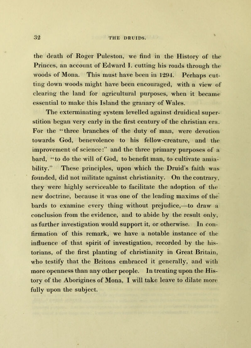 the death of Roger Puleston, we find in the History of the Princes, an account of Edward I. cutting his roads through the woods of Mona. This must have been in 1294. Perhaps cut- ting down woods might have been encouraged, with a view of clearing the land for agricultural purposes, when it became essential to make this Island the granary of Wales. The exterminating system levelled against druidical super- stition began very early in the first century of the Christian era. For the “three branches of the duty of man, were devotion towards God, benevolence to his fellow-creature, and the improvement of science:” and the three primary purposes of a bard, “to do the will of God, to benefit man, to cultivate amia- bility.” These principles, upon which the Druid’s faith was founded, did not militate against Christianity. On the contrary, they were highly serviceable to facilitate the adoption of the new doctrine, because it was one of the leading maxims of the bards to examine every thing without prejudice,—to draw a conclusion from the evidence, and to abide by the result only, as further investigation would support it, or otherwise. In con- firmation of this remark, we have a notable instance of the influence of that spirit of investigation, recorded by the his- torians, of the first planting of Christianity in Great Britain, who testify that the Britons embraced it generally, and with more openness than any other people. In treating upon the His- tory of the Aborigines of Mona, I will take leave to dilate more fully upon the subject.