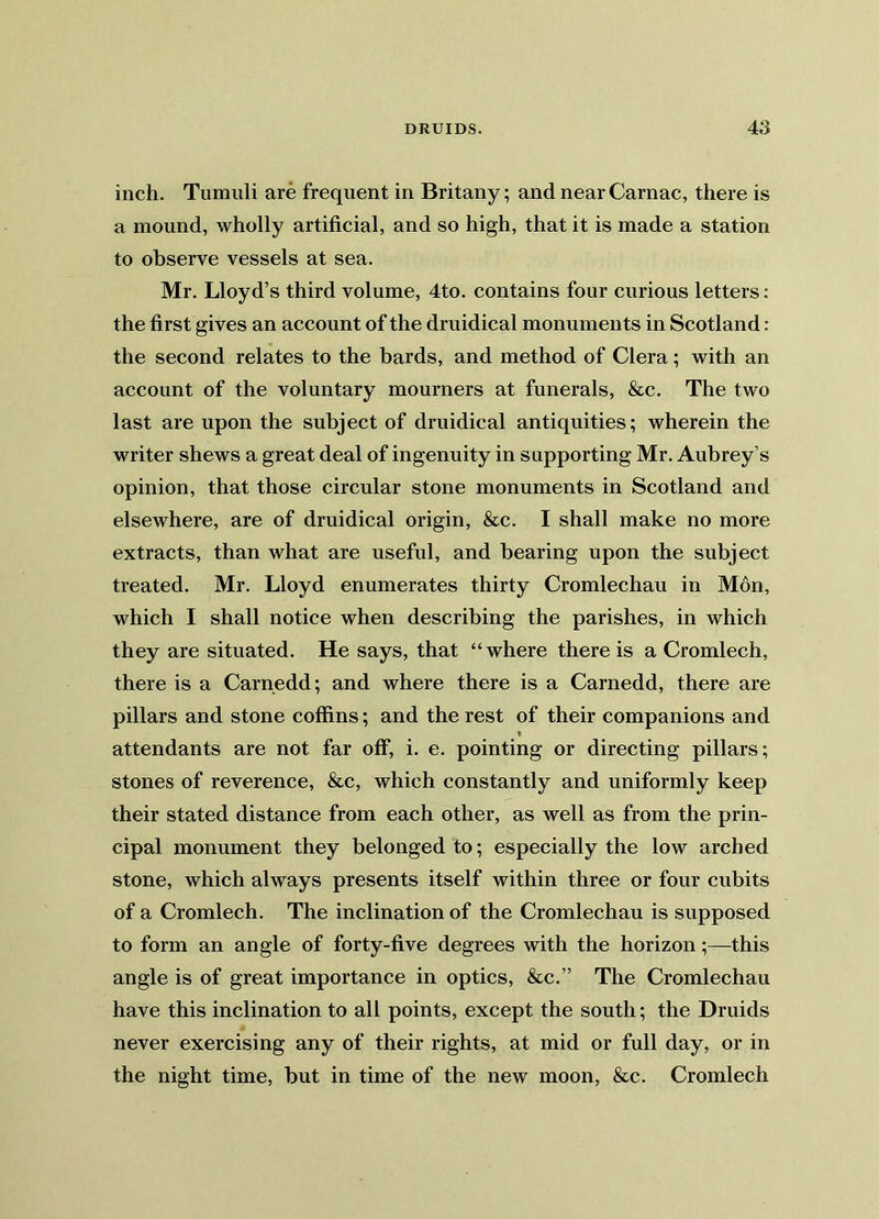 inch. Tumuli are frequent in Britany; and nearCarnac, there is a mound, wholly artificial, and so high, that it is made a station to observe vessels at sea. Mr. Lloyd’s third volume, 4to. contains four curious letters: the first gives an account of the druidical monuments in Scotland: the second relates to the bards, and method of Clera; with an account of the voluntary mourners at funerals, &c. The two last are upon the subject of druidical antiquities; wherein the writer shews a great deal of ingenuity in supporting Mr. Aubrey’s opinion, that those circular stone monuments in Scotland and elsewhere, are of druidical origin, &c. I shall make no more extracts, than what are useful, and bearing upon the subject treated. Mr. Lloyd enumerates thirty Cromlechau in Mon, which I shall notice when describing the parishes, in which they are situated. He says, that “where there is a Cromlech, there is a Carnedd; and where there is a Carnedd, there are pillars and stone coffins; and the rest of their companions and « attendants are not far off, i. e. pointing or directing pillars; stones of reverence, &c, which constantly and uniformly keep their stated distance from each other, as well as from the prin- cipal monument they belonged to; especially the low arched stone, which always presents itself within three or four cubits of a Cromlech. The inclination of the Cromlechau is supposed to form an angle of forty-five degrees with the horizon;—this angle is of great importance in optics, &c.” The Cromlechau have this inclination to all points, except the south; the Druids never exercising any of their rights, at mid or full day, or in the night time, but in time of the new moon, &c. Cromlech