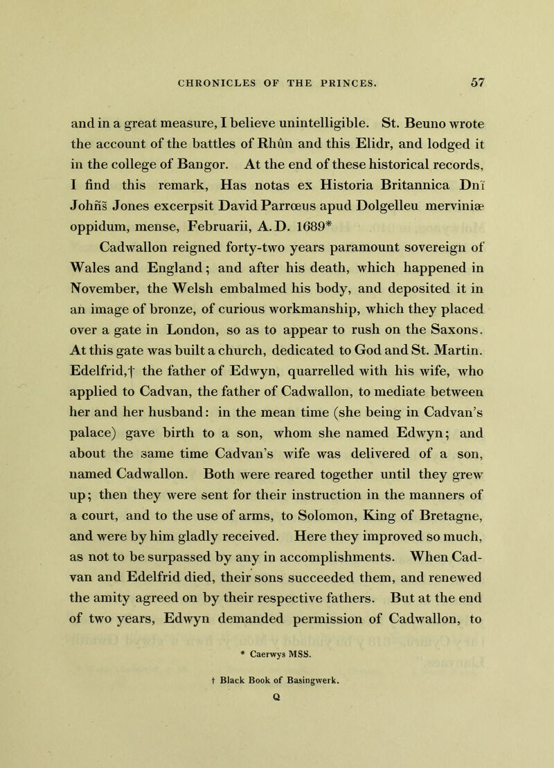 and in a great measure, I believe unintelligible. St. Beuno wrote the account of the battles of Rhun and this Elidr, and lodged it in the college of Bangor. At the end of these historical records, I find this remark, Has notas ex Historia Britannica Dm Johns Jones excerpsit David Parroeus apud Dolgelleu merviniae oppidum, mense, Februarii, A. D. 1689* Cadwallon reigned forty-two years paramount sovereign of Wales and England; and after his death, which happened in November, the Welsh embalmed his body, and deposited it in an image of bronze, of curious workmanship, which they placed over a gate in London, so as to appear to rush on the Saxons. At this gate was built a church, dedicated to God and St. Martin. Edelfrid,| the father of Edwyn, quarrelled with his wife, who applied to Cadvan, the father of Cadwallon, to mediate between her and her husband: in the mean time (she being in Cadvan’s palace) gave birth to a son, whom she named Edwyn; and about the same time Cadvan’s wife was delivered of a son, named Cadwallon. Both were reared together until they grew up; then they were sent for their instruction in the manners of a court, and to the use of arms, to Solomon, King of Bretagne, and were by him gladly received. Here they improved so much, as not to be surpassed by any in accomplishments. When Cad- van and Edelfrid died, their sons succeeded them, and renewed the amity agreed on by their respective fathers. But at the end of two years, Edwyn demanded permission of Cadwallon, to * Caerwys MSS. t Black Book of Basingwerk. Q