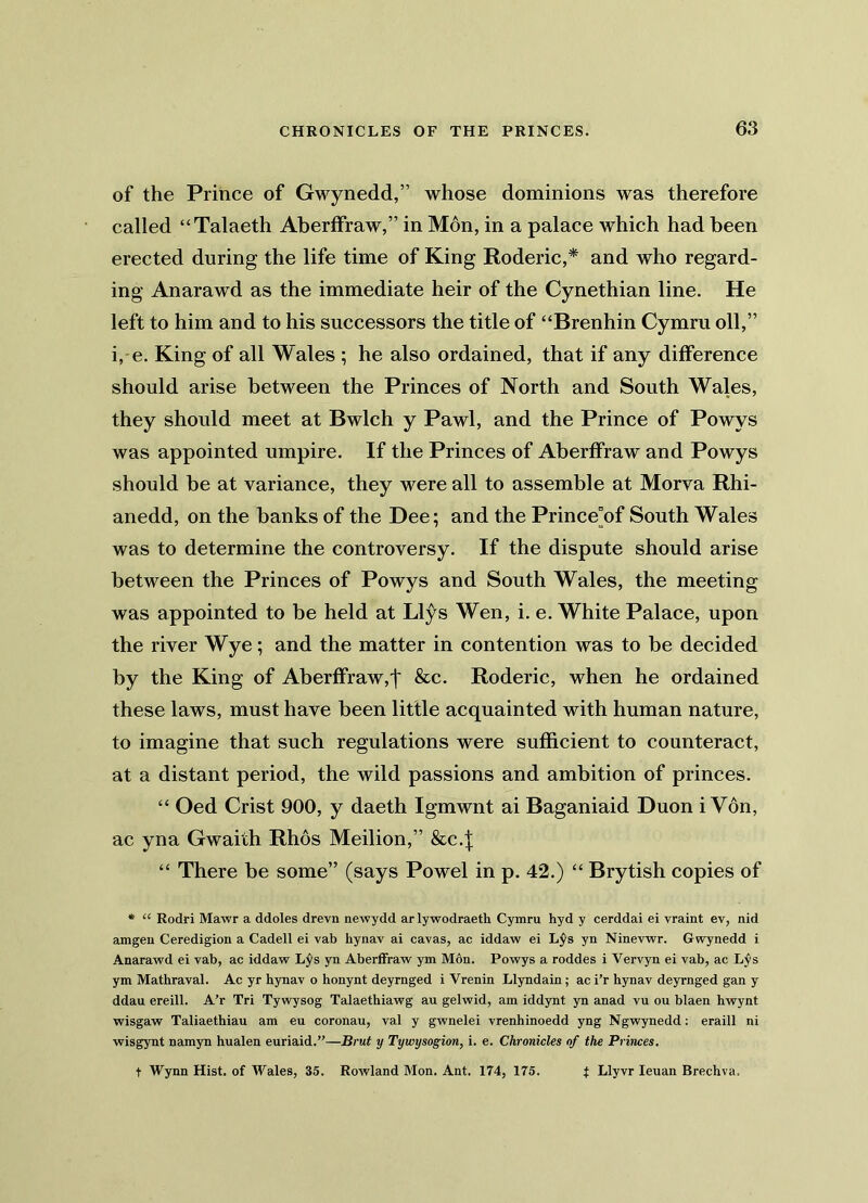 of the Prince of Gwynedd,” whose dominions was therefore called “Talaeth Aberffraw,” in Mon, in a palace which had been erected during the life time of King Roderic,* and who regard- ing Anarawd as the immediate heir of the Cynethian line. He left to him and to his successors the title of “Brenhin Cymru oil,” i, e. King of all Wales ; he also ordained, that if any difference should arise between the Princes of North and South Wales, they should meet at Bwlch y Pawl, and the Prince of Powys was appointed umpire. If the Princes of Aberffraw and Powys should be at variance, they were all to assemble at Morva Rhi- anedd, on the banks of the Dee; and the Prince°of South Wales was to determine the controversy. If the dispute should arise between the Princes of Powys and South Wales, the meeting was appointed to be held at Llys Wen, i. e. White Palace, upon the river Wye; and the matter in contention was to be decided by the King of Aberffraw,! &c. Roderic, when he ordained these laws, must have been little acquainted with human nature, to imagine that such regulations were sufficient to counteract, at a distant period, the wild passions and ambition of princes. “ Oed Crist 900, y daeth Igmwnt ai Baganiaid Duon i Yon, ac yna Gwaiih Rhos Meilion,” &c.| “ There be some” (says Powel in p. 42.) “ Brytish copies of * “ Rodri Mawr a ddoles drevn newydd ar ly wodraeth Cymru hyd y cerddai ei vraint ev, nid amgen Ceredigion a Cadell ei vab hynav ai cavas, ac iddaw ei L$s yn Ninevwr. Gwynedd i Anarawd ei vab, ac iddaw Lys yn Aberffraw ym Mon. Powys a roddes i Vervyn ei vab, ac Lys ym Mathraval. Ac yr hynav o honynt deyrnged i Vrenin Llyndain ; ac i’r hynav deyrnged gan y ddau ereill. A’r Tri Tywysog Talaethiawg au gelwid, am iddynt yn anad vu ou blaen hwynt wisgaw Taliaethiau am eu coronau, val y gwnelei vrenhinoedd yng Ngwynedd: eraill ni wisgynt namyn hualen euriaid.”—Brut y Tywysogion, i. e. Chronicles of the Princes.