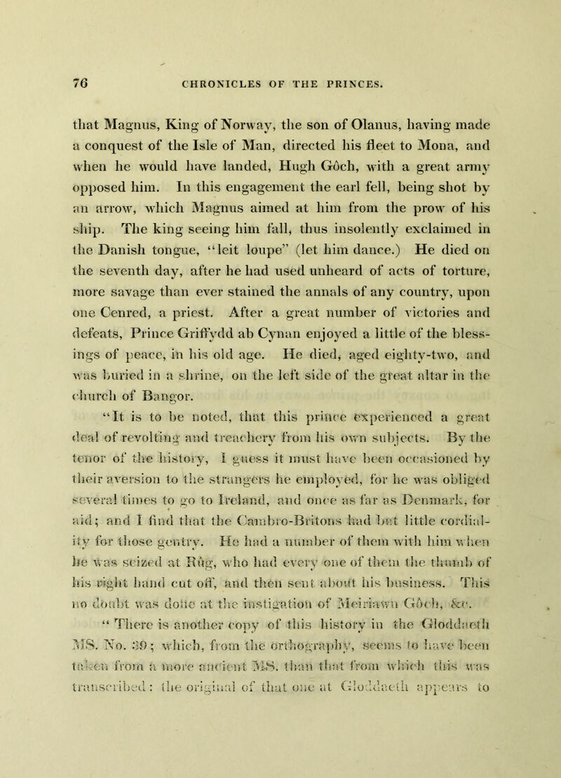 that Magnus, King of Norway, the son of Olanus, having made a conquest of the Isle of Man, directed his fleet to Mona, and when he would have landed, Hugh Goch, with a great army opposed him. In this engagement the earl fell, being shot by an arrow, which Magnus aimed at him from the prow of his ship. The king seeing him fall, thus insolently exclaimed in the Danish tongue, “leit loupe” (let him dance.) He died on the seventh day, after he had used unheard of acts of torture, more savage than ever stained the annals of any country, upon one Cenred, a priest. After a great number of victories and defeats, Prince Griffvdd ab Cynan enjoyed a little of the bless- ings of peace, in his old age. He died, aged eightv-two, and was buried in a shrine, on the left side of the great altar in the church of Bangor. “It is to be noted, that this prince experienced a great deal of revolting and treachery from his own subjects. By the tenor of the history, I guess it must have been occasioned by their aversion to the strangers he employed, for he was obliged several times to go to Ireland, and once as far as Denmark, for aid; and I find that the Gambro-Britons had but little cordial- ity for those gentry. He had a number of them with him when he was seized at Rftg, who had every one of them the thumb of his right hand cut off, and then sent about his business. This no doubt was clone at the instigation of Meiriawn God*, &c. “ There is another copy of this history in the Gloddaeth MS. No. .‘10; which, from the orthography, seems to leave been taken from a more ancient MS. than that from which this was transcribed: the original of that one at Gloddaeth appears to