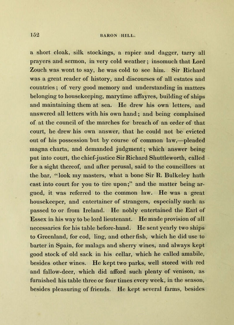 a short cloak, silk stockings, a rapier and dagger, tarry all prayers and sermon, in very cold weather; insomuch that Lord Zouch was wont to say, he was cold to see him. Sir Richard was a great reader of history, and discourses of all estates and countries; of very good memory and understanding in matters belonging to housekeeping, marytime affayres, building of ships and maintaining them at sea. He drew his own letters, and answered all letters with his own hand; and being complained of at the council of the marches for breach of an order of that court, he drew his own answer, that he could not be evicted out of his possession but by course of common law,—pleaded magna charta, and demanded judgment; which answer being put into court, the chief-justice Sir Richard Shuttleworth, called for a sight thereof, and after perusal, said to the councillors at the bar, “look my masters, what a bone Sir R. Bulkeley hath cast into court for you to tire upon;” and the matter being ar- gued, it was referred to the common law. He was a great housekeeper, and entertainer of strangers, especially such as passed to or from Ireland. He nobly entertained the Earl of Essex in his way to be lord lieutenant. He made provision of all necessaries for his table before-hand. He sent yearly two ships to Greenland, for cod, ling, and other fish, which he did use to barter in Spain, for malaga and sherry wines, and always kept good stock of old sack in his cellar, which he called amabile, besides other wines. He kept two parks, well stored with red and fallow-deer, which did afford such plenty of venison, as furnished his table three or four times every week, in the season, besides pleasuring of friends. He kept several farms, besides